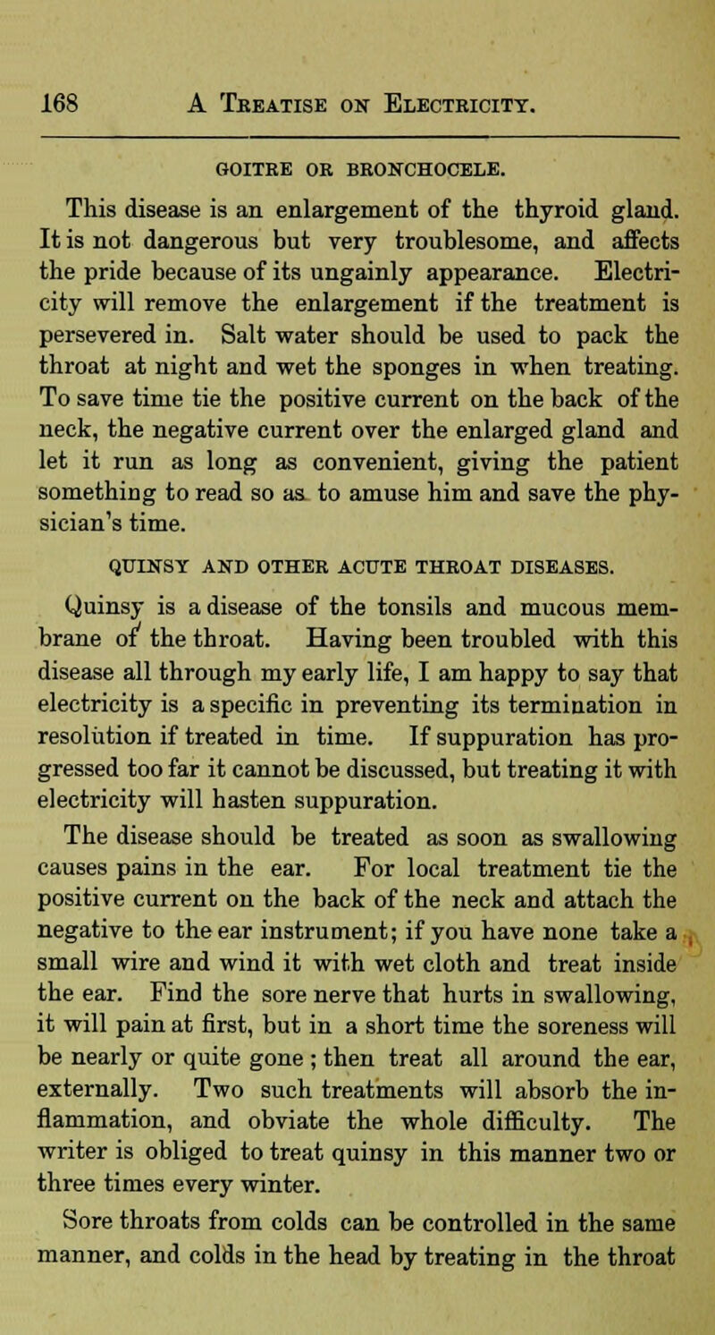 GOITRE OR BRONCHOCELE. This disease is an enlargement of the thyroid gland. It is not dangerous but very troublesome, and affects the pride because of its ungainly appearance. Electri- city will remove the enlargement if the treatment is persevered in. Salt water should be used to pack the throat at night and wet the sponges in when treating. To save time tie the positive current on the back of the neck, the negative current over the enlarged gland and let it run as long as convenient, giving the patient something to read so as to amuse him and save the phy- sician's time. QUINSY AND OTHER ACUTE THROAT DISEASES. Quinsy is a disease of the tonsils and mucous mem- brane of the throat. Having been troubled with this disease all through my early life, I am happy to say that electricity is a specific in preventing its termination in resolution if treated in time. If suppuration has pro- gressed too far it cannot be discussed, but treating it with electricity will hasten suppuration. The disease should be treated as soon as swallowing causes pains in the ear. For local treatment tie the positive current on the back of the neck and attach the negative to the ear instrument; if you have none take a small wire and wind it with wet cloth and treat inside the ear. Find the sore nerve that hurts in swallowing, it will pain at first, but in a short time the soreness will be nearly or quite gone ; then treat all around the ear, externally. Two such treatments will absorb the in- flammation, and obviate the whole difficulty. The writer is obliged to treat quinsy in this manner two or three times every winter. Sore throats from colds can be controlled in the same manner, and colds in the head by treating in the throat