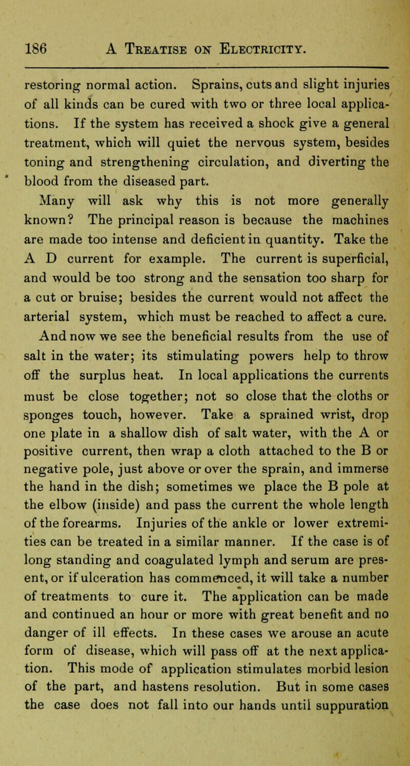 restoring normal action. Sprains, cuts and slight injuries of all kinds can be cured with two or three local applica- tions. If the system has received a shock give a general treatment, which will quiet the nervous system, besides toning and strengthening circulation, and diverting the blood from the diseased part. Many will ask why this is not more generally known? The principal reason is because the machines are made too intense and deficient in quantity. Take the A D current for example. The current is superficial, and would be too strong and the sensation too sharp for a cut or bruise; besides the current would not affect the arterial system, which must be reached to affect a cure. And now we see the beneficial results from the use of salt in the water; its stimulating powers help to throw off the surplus heat. In local applications the currents must be close together; not so close that the cloths or sponges touch, however. Take a sprained wrist, drop one plate in a shallow dish of salt water, with the A or positive current, then wrap a cloth attached to the B or negative pole, just above or over the sprain, and immerse the hand in the dish; sometimes we place the B pole at the elbow (inside) and pass the current the whole length of the forearms. Injuries of the ankle or lower extremi- ties can be treated in a similar manner. If the case is of long standing and coagulated lymph and serum are pres- enter if ulceration has commenced, it will take a number of treatments to cure it. The application can be made and continued an hour or more with great benefit and no danger of ill effects. In these cases we arouse an acute form of disease, which will pass off at the next applica- tion. This mode of application stimulates morbid lesion of the part, and hastens resolution. But in some cases the case does not fall into our hands until suppuration