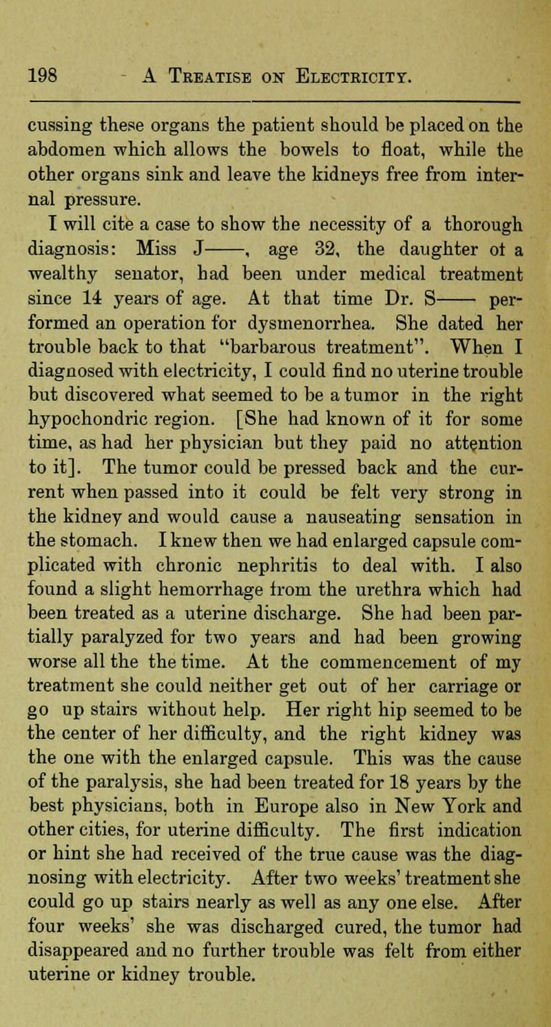 cussing these organs the patient should be placed on the abdomen which allows the bowels to float, while the other organs sink and leave the kidneys free from inter- nal pressure. I will cite a case to show the necessity of a thorough diagnosis: Miss J , age 32, the daughter ot a wealthy senator, had been under medical treatment since 14 years of age. At that time Dr. S per- formed an operation for dysmenorrhea. She dated her trouble back to that barbarous treatment. When I diagnosed with electricity, I could find no uterine trouble but discovered what seemed to be a tumor in the right hypochondric region. [She had known of it for some time, as had her physician but they paid no attention to it]. The tumor could be pressed back and the cur- rent when passed into it could be felt very strong in the kidney and would cause a nauseating sensation in the stomach. I knew then we had enlarged capsule com- plicated with chronic nephritis to deal with. I also found a slight hemorrhage from the urethra which had been treated as a uterine discharge. She had been par- tially paralyzed for two years and had been growing worse all the the time. At the commencement of my treatment she could neither get out of her carriage or go up stairs without help. Her right hip seemed to be the center of her difficulty, and the right kidney was the one with the enlarged capsule. This was the cause of the paralysis, she had been treated for 18 years by the best physicians, both in Europe also in New York and other cities, for uterine difficulty. The first indication or hint she had received of the true cause was the diag- nosing with electricity. After two weeks' treatment she could go up stairs nearly as well as any one else. After four weeks' she was discharged cured, the tumor had disappeared and no further trouble was felt from either uterine or kidney trouble.