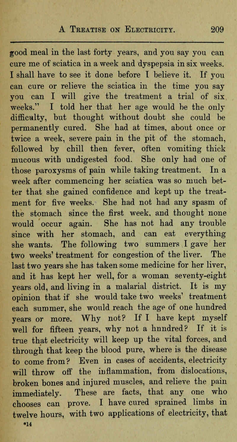 good meal in the last forty years, and you say you can cure me of sciatica in a week and dyspepsia in six weeks. I shall have to see it done before I believe it. If you can cure or relieve the sciatica in the time you say you can I will give the treatment a trial of six weeks. I told her that her age would be the only difficulty, but thought without doubt she could be permanently cured. She had at times, about once or twice a week, severe pain in the pit of the stomach, followed by chill then fever, often vomiting thick mucous with undigested food. She only had one of those paroxysms of pain while taking treatment. In a week after commencing her sciatica was so much bet- ter that she gained confidence and kept up the treat- ment for five weeks. She had not had any spasm of the stomach since the first week, and thought none would occur again. She has not had any trouble since with her stomach, and can eat everything she wants. The following two summers I gave her two weeks' treatment for congestion of the liver. The last two years she has taken some medicine for her liver, and it has kept her well, for a woman seventy-eight years old, and living in a malarial district. It is my opinion that if she would take two weeks' treatment each summer, she would reach the age of one hundred years or more. Why not? If I have kept myself well for fifteen years, why not a hundred? If it is true that electricity will keep up the vital forces, and through that keep the blood pure, where is the disease to come from? Even in cases of accidents, electricity will throw off the inflammation, from dislocations, broken bones and injured muscles, and relieve the pain immediately. These are facts, that any one who chooses can prove. I have cured sprained limbs in twelve hours, with two applications of electricity, that •14