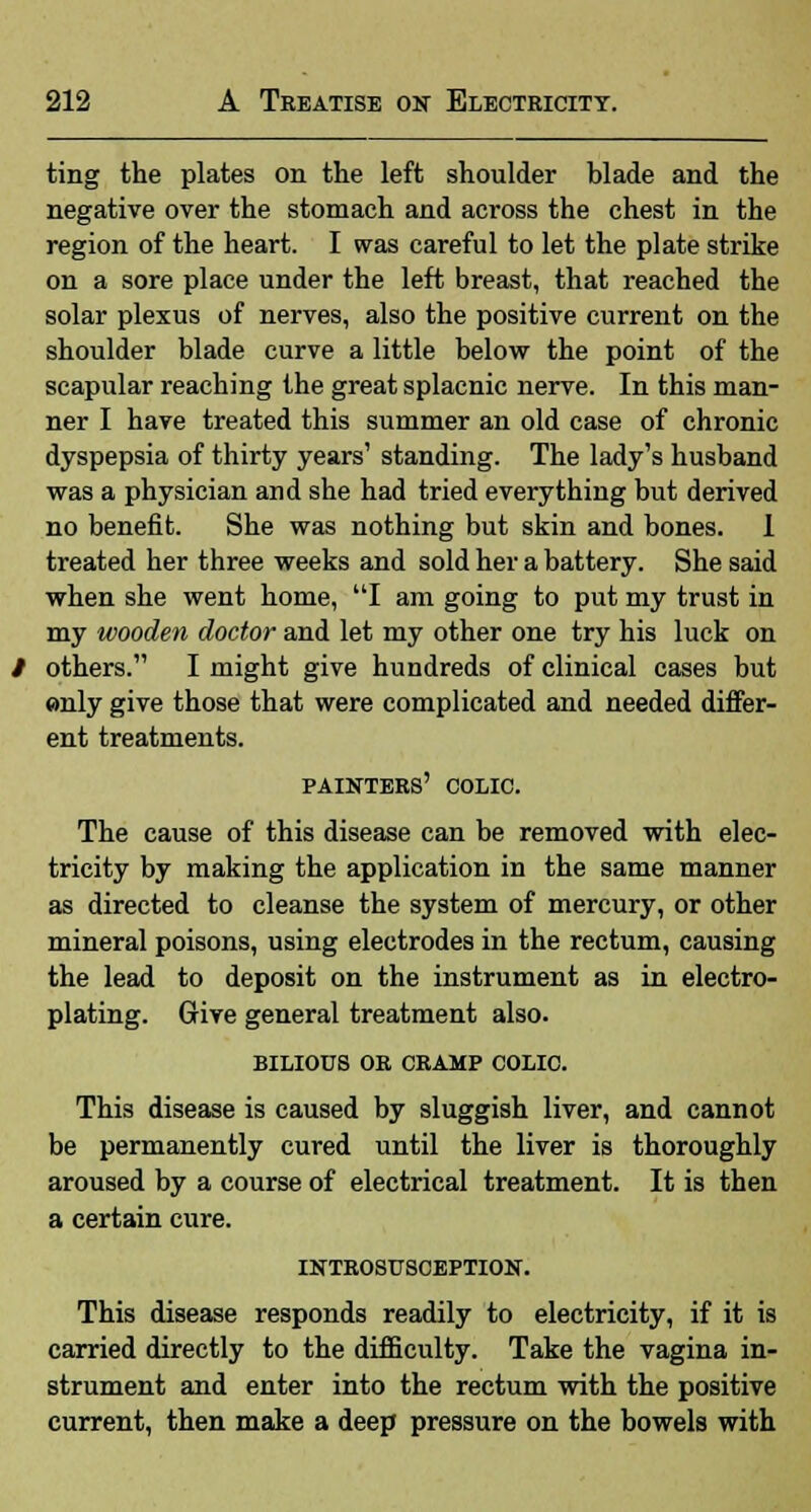 ting the plates on the left shoulder blade and the negative over the stomach and across the chest in the region of the heart. I was careful to let the plate strike on a sore place under the left breast, that reached the solar plexus of nerves, also the positive current on the shoulder blade curve a little below the point of the scapular reaching the great splacnic nerve. In this man- ner I have treated this summer an old case of chronic dyspepsia of thirty years' standing. The lady's husband was a physician and she had tried everything but derived no benefit. She was nothing but skin and bones. 1 treated her three weeks and sold her a battery. She said when she went home, I am going to put my trust in my wooden doctor and let my other one try his luck on others. I might give hundreds of clinical cases but «nly give those that were complicated and needed differ- ent treatments. painters' colic. The cause of this disease can be removed with elec- tricity by making the application in the same manner as directed to cleanse the system of mercury, or other mineral poisons, using electrodes in the rectum, causing the lead to deposit on the instrument as in electro- plating. Give general treatment also. bilious or cramp colic. This disease is caused by sluggish liver, and cannot be permanently cured until the liver is thoroughly aroused by a course of electrical treatment. It is then a certain cure. LNTROSUSCEPTION. This disease responds readily to electricity, if it is carried directly to the difficulty. Take the vagina in- strument and enter into the rectum with the positive current, then make a deep pressure on the bowels with