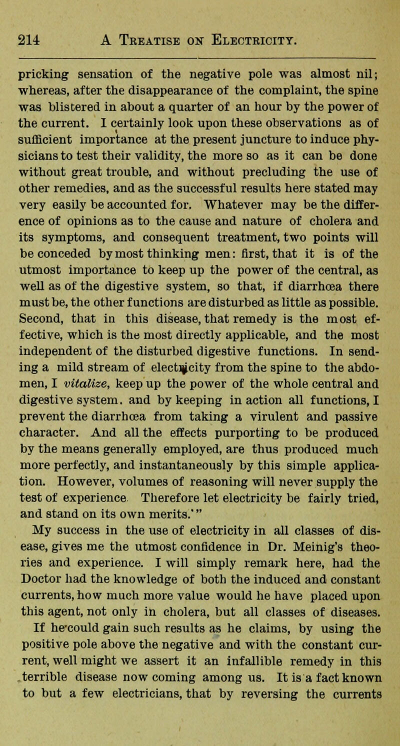 pricking sensation of the negative pole was almost nil; whereas, after the disappearance of the complaint, the spine was blistered in about a quarter of an hour by the power of the current. 1 certainly look upon these observations as of sufficient importance at the present juncture to induce phy- sicians to test their validity, the more so as it can be done without great trouble, and without precluding the use of other remedies, and as the successful results here stated may very easily be accounted for. Whatever may be the differ- ence of opinions as to the cause and nature of cholera and its symptoms, and consequent treatment, two points will be conceded by most thinking men: first, that it is of the utmost importance to keep up the power of the central, as well as of the digestive system, so that, if diarrhoea there must be, the other functions are disturbed as little as possible. Second, that in this disease, that remedy is the most ef- fective, which is the most directly applicable, and the most independent of the disturbed digestive functions. In send- ing a mild stream of elect^city from the spine to the abdo- men, I vitalize, keep up the power of the whole central and digestive system. and by keeping in action all functions, I prevent the diarrhoea from taking a virulent and passive character. And all the effects purporting to be produced by the means generally employed, are thus produced much more perfectly, and instantaneously by this simple applica- tion. However, volumes of reasoning will never supply the test of experience Therefore let electricity be fairly tried, and stand on its own merits. My success in the use of electricity in all classes of dis- ease, gives me the utmost confidence in Dr. Meinig's theo- ries and experience. I will simply remark here, had the Doctor had the knowledge of both the induced and constant currents, how much more value would he have placed upon this agent, not only in cholera, but all classes of diseases. If he-could gain such results as he claims, by using the positive pole above the negative and with the constant cur- rent, well might we assert it an infallible remedy in this terrible disease now coming among us. It is a fact known to but a few electricians, that by reversing the currents