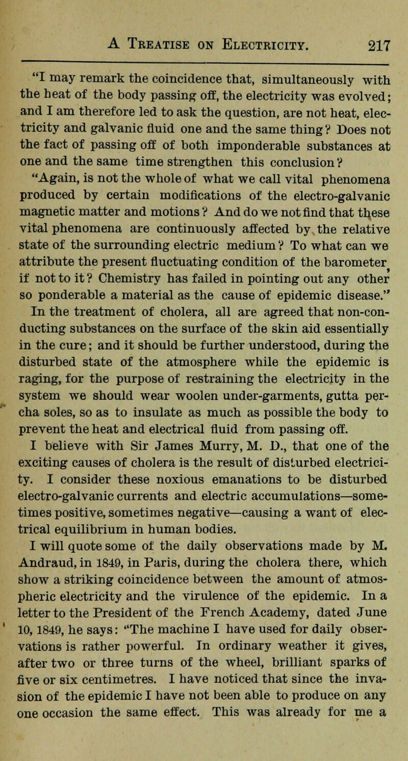 I may remark the coincidence that, simultaneously with the heat of the body passing off, the electricity was evolved; and I am therefore led to ask the question, are not heat, elec- tricity and galvanic fluid one and the same thing? Does not the fact of passing off of both imponderable substances at one and the same time strengthen this conclusion ? Again, is not the whole of what we call vital phenomena produced by certain modifications of the electro-galvanic magnetic matter and motions ? And do we not find that these vital phenomena are continuously affected by the relative state of the surrounding electric medium ? To what can we attribute the present fluctuating condition of the barometer if not to it ? Chemistry has failed in pointing out any other so ponderable a material as the cause of epidemic disease. In the treatment of cholera, all are agreed that non-con- ducting substances on the surface of the skin aid essentially in the cure; and it should be further understood, during the disturbed state of the atmosphere while the epidemic is raging, for the purpose of restraining the electricity in the system we should wear woolen under-garments, gutta per- cha soles, so as to insulate as much as possible the body to prevent the heat and electrical fluid from passing off. I believe with Sir James Murry, M. D., that one of the exciting causes of cholera is the result of disturbed electrici- ty. I consider these noxious emanations to be disturbed electro-galvanic currents and electric accumulations—some- times positive, sometimes negative—causing a want of elec- trical equilibrium in human bodies. I will quote some of the daily observations made by M. Andraud, in 1849, in Paris, during the cholera there, which show a striking coincidence between the amount of atmos- pheric electricity and the virulence of the epidemic. In a letter to the President of the French Academy, dated June 10,1849, he says: The machine I have used for daily obser- vations is rather powerful. In ordinary weather it gives, after two or three turns of the wheel, brilliant sparks of five or six centimetres. I have noticed that since the inva- sion of the epidemic I have not been able to produce on any one occasion the same effect. This was already for me a