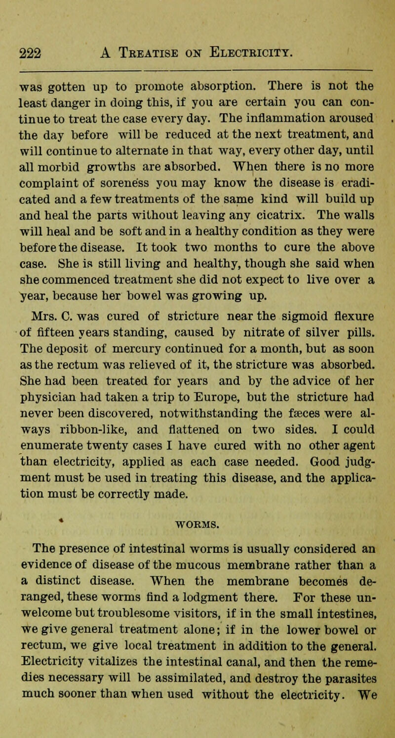 was gotten up to promote absorption. There is not the least danger in doing this, if you are certain you can con- tinue to treat the case every day. The inflammation aroused the day before will be reduced at the next treatment, and will continue to alternate in that way, every other day, until all morbid growths are absorbed. When there is no more complaint of soreness you may know the disease is eradi- cated and a few treatments of the same kind will build up and heal the parts without leaving any cicatrix. The walls will heal and be soft and in a healthy condition as they were before the disease. It took two months to cure the above case. She is still living and healthy, though she said when she commenced treatment she did not expect to live over a year, because her bowel was growing up. Mrs. C. was cured of stricture near the sigmoid flexure of fifteen years standing, caused by nitrate of silver pills. The deposit of mercury continued for a month, but as soon as the rectum was relieved of it, the stricture was absorbed. She had been treated for years and by the advice of her physician had taken a trip to Europe, but the stricture had never been discovered, notwithstanding the fceces were al- ways ribbon-like, and flattened on two sides. I could enumerate twenty cases I have cured with no other agent than electricity, applied as each case needed. Good judg- ment must be used in treating this disease, and the applica- tion must be correctly made. * WORMS. The presence of intestinal worms is usually considered an evidence of disease of the mucous membrane rather than a a distinct disease. When the membrane becomes de- ranged, these worms find a lodgment there. For these un- welcome but troublesome visitors, if in the small intestines, we give general treatment alone; if in the lower bowel or rectum, we give local treatment in addition to the general. Electricity vitalizes the intestinal canal, and then the reme- dies necessary will be assimilated, and destroy the parasites much sooner than when used without the electricity. We