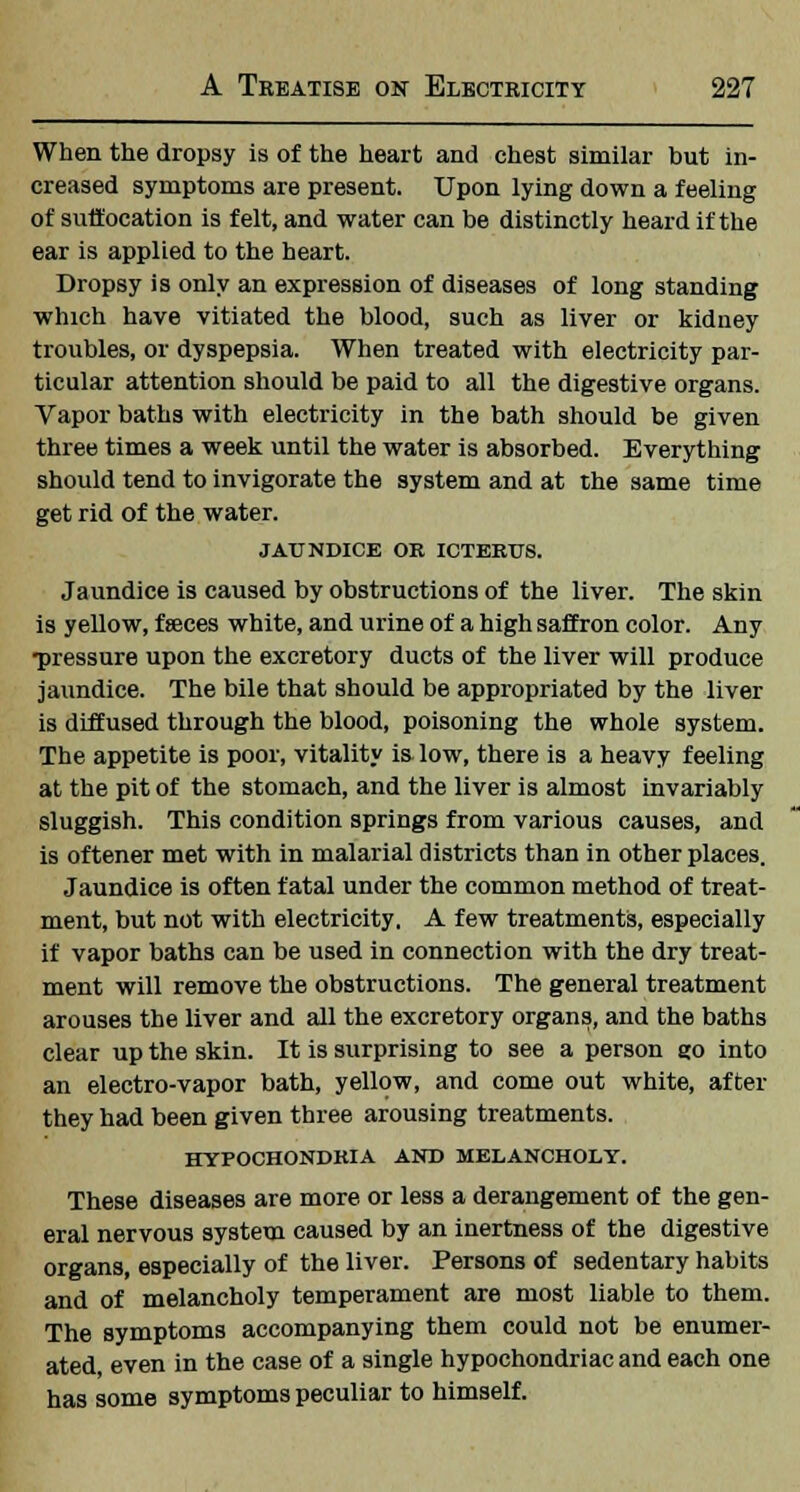 When the dropsy is of the heart and chest similar but in- creased symptoms are present. Upon lying down a feeling of suffocation is felt, and water can be distinctly heard if the ear is applied to the heart. Dropsy is only an expression of diseases of long standing which have vitiated the blood, such as liver or kidney troubles, or dyspepsia. When treated with electricity par- ticular attention should be paid to all the digestive organs. Vapor baths with electricity in the bath should be given three times a week until the water is absorbed. Everything should tend to invigorate the system and at the same time get rid of the water. JAUNDICE OK ICTERUS. Jaundice is caused by obstructions of the liver. The skin is yellow, feces white, and urine of a high saffron color. Any •pressure upon the excretory ducts of the liver will produce jaundice. The bile that should be appropriated by the liver is diffused through the blood, poisoning the whole system. The appetite is poor, vitality is low, there is a heavy feeling at the pit of the stomach, and the liver is almost invariably sluggish. This condition springs from various causes, and is oftener met with in malarial districts than in other places. Jaundice is often fatal under the common method of treat- ment, but not with electricity, A few treatments, especially if vapor baths can be used in connection with the dry treat- ment will remove the obstructions. The general treatment arouses the liver and all the excretory organs, and the baths clear up the skin. It is surprising to see a person go into an electro-vapor bath, yellow, and come out white, after they had been given three arousing treatments. HYPOCHONDRIA AND MELANCHOLY. These diseases are more or less a derangement of the gen- eral nervous system caused by an inertness of the digestive organs, especially of the liver. Persons of sedentary habits and of melancholy temperament are most liable to them. The symptoms accompanying them could not be enumer- ated, even in the case of a single hypochondriac and each one has some symptoms peculiar to himself.