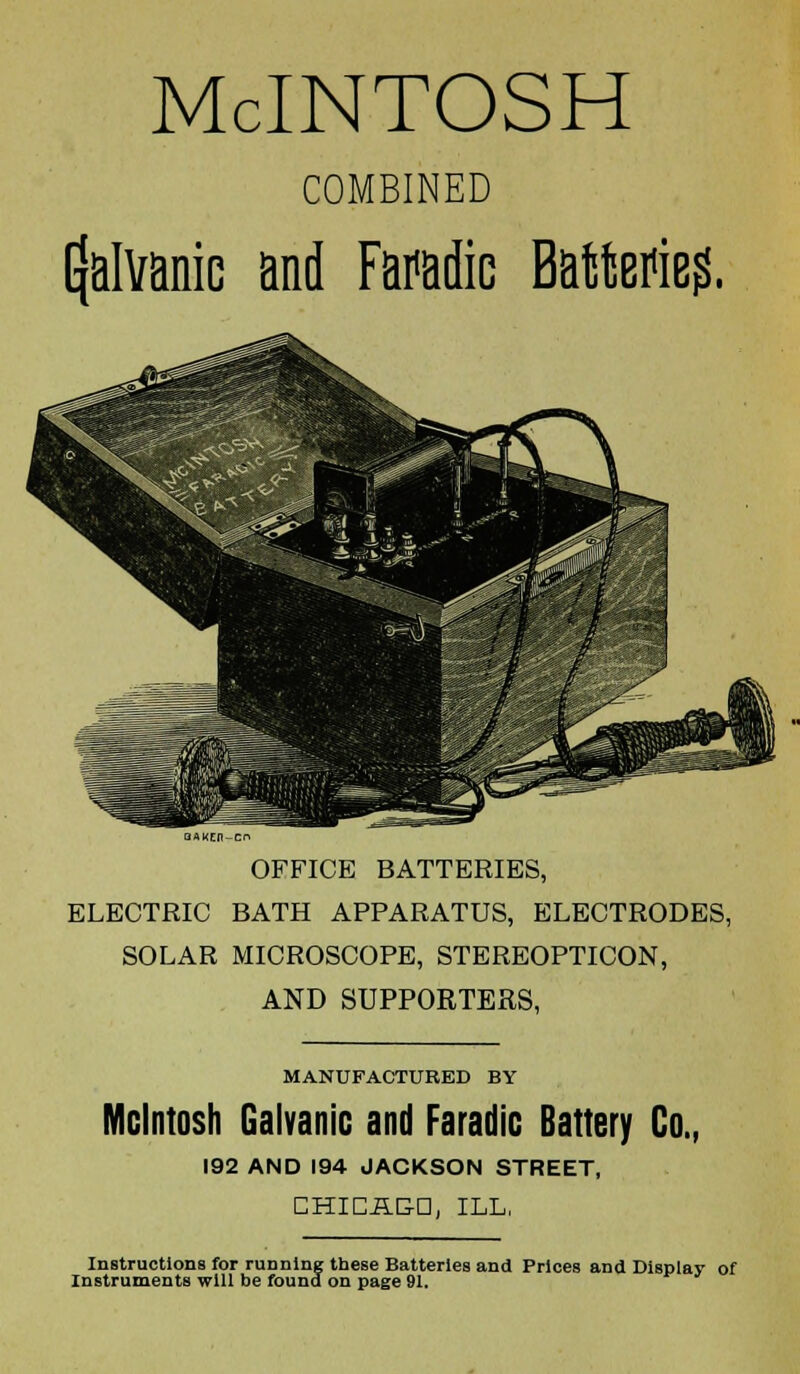 McINTOSH COMBINED galvanic and Faradic Battieg. OFFICE BATTERIES, ELECTRIC BATH APPARATUS, ELECTRODES, SOLAR MICROSCOPE, STEREOPTICON, AND SUPPORTERS, MANUFACTURED BY Mcintosh Galvanic and Faradic Battery Co., 192 AND 194 JACKSON STREET, CHICAGO, ILL, Instructions for running these Batteries and Prices and Display of Instruments will be found on page 91.