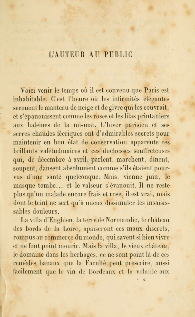 L'AUTO R AU PUBLIC Voici venir le temps où il est convenu que Paris est inhabitable. C'est l'heure où les infirmités élégantes secouent le manteau de neige et de givre qui les couvrait, et s'épanouissent comme les roses et les lilas printanièrs aux haleines de la mi-mai. L'hiver parisien et ses serres chaudes féeriques ont d'admirables secrets pour maintenir en bon état de conservation apparente ces brillants valétudinaires et ces duchesses souffreteuses qui, de décembre à avril, parlent, marchent, dînent. soupent, dansent absolument comme s'ils étaient pour- vus d'une santé quelconque. Mais, vienne juin, le masque tombe... et le valseur s'évanouit. Il ne reste plus qu'un malade encore frais et rose, il est vrai, mais dont le teint ne sert qu'à mieux dissimuler les insaisis- sables douleurs. La villa d'Enghien, la terre de Normandie, le château des bords de la Loire, apaiseront ces maux discrets, rompus au commerce du monde, qui savent si bien vivre et ne font point mourir. Mais la villa, le vieux château. le domaine dans les herbages, ce ne sont point là de ces remèdes banaux que la Faculté peut prescrire, aussi facilement que le vin de Bordeaux et la volaille aux