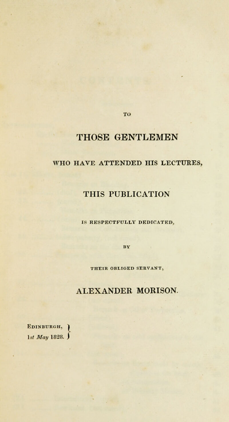 TO THOSE GENTLEMEN WHO HAVE ATTENDED HIS LECTURES, THIS PUBLICATION IS RESPECTFULLY DEDICATED, THEIK OBLIGED SERVANT, ALEXANDER MORISON. Edinburgh, 1st May 1828 .}