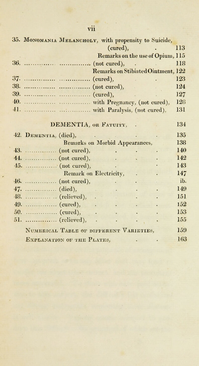 Vll 35. Monomania Melancholy, with propensity to Suicide, (cured), . 113 Remarks on the use of Opium, 115 36 .(notcured), . 118 Remarks on StibiatedOintment, 122 37 (cured), . 123 38 (notcured), 124 39 (cured), 127 40 with Pregnancy, (not cured), 128 41 with Paralysis, (not cured), 131 DEMENTIA, or Fatuity, . 42. Dementia, (died), Remarks on Morbid Appearances, 43 (not cured), 44 (not cured), 45 (notcured), Remark on Electricity, 40. (not cured), 47 (died), 48 (relieved), . 49 (cured), 50 (cured), 51 (relieved), . Numerical Table of different Varieties, Explanation of the Plates, 134 135 138 140 142 143 147 ib. 149 151 152 153 155 159 103