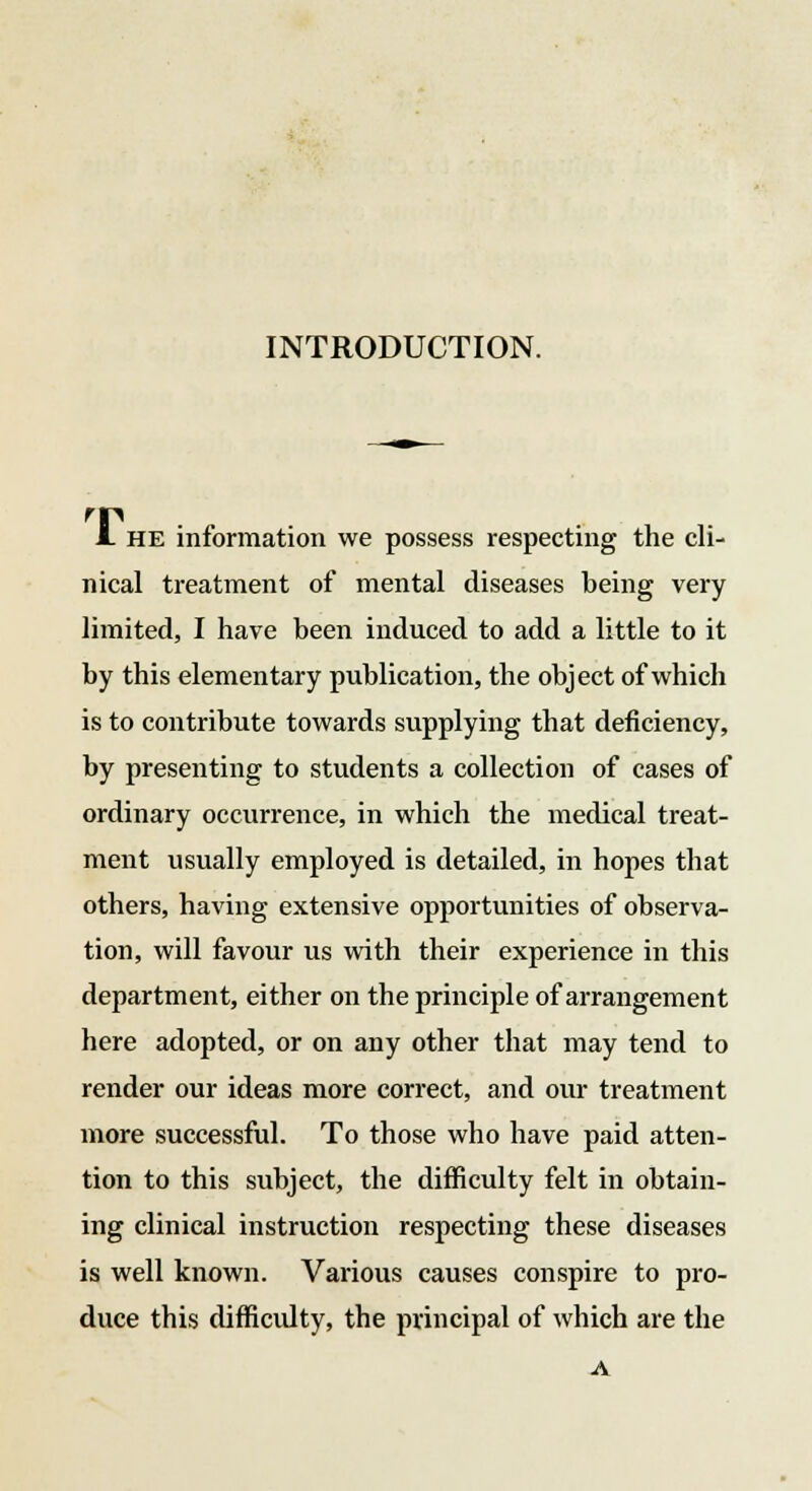 INTRODUCTION. JL he information we possess respecting the cli- nical treatment of mental diseases being very limited, I have been induced to add a little to it by this elementary publication, the object of which is to contribute towards supplying that deficiency, by presenting to students a collection of cases of ordinary occurrence, in which the medical treat- ment usually employed is detailed, in hopes that others, having extensive opportunities of observa- tion, will favour us with their experience in this department, either on the principle of arrangement here adopted, or on any other that may tend to render our ideas more correct, and our treatment more successful. To those who have paid atten- tion to this subject, the difficulty felt in obtain- ing clinical instruction respecting these diseases is well known. Various causes conspire to pro- duce this difficulty, the principal of which are the A