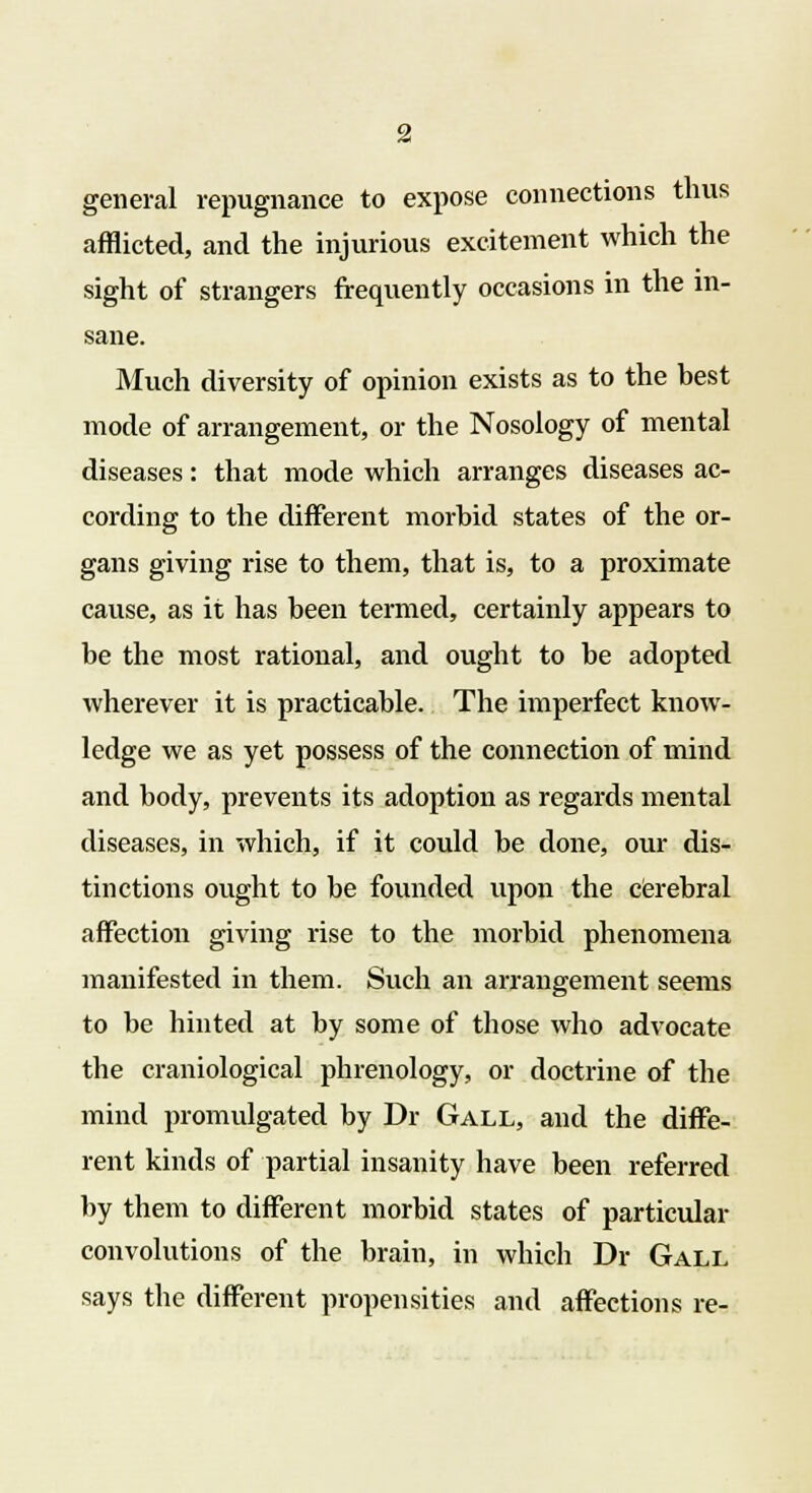 general repugnance to expose connections thus afflicted, and the injurious excitement which the sight of strangers frequently occasions in the in- sane. Much diversity of opinion exists as to the best mode of arrangement, or the Nosology of mental diseases: that mode which arranges diseases ac- cording to the different morbid states of the or- gans giving rise to them, that is, to a proximate cause, as it has been termed, certainly appears to be the most rational, and ought to be adopted wherever it is practicable. The imperfect know- ledge we as yet possess of the connection of mind and body, prevents its adoption as regards mental diseases, in which, if it could be done, our dis- tinctions ought to be founded upon the cerebral affection giving rise to the morbid phenomena manifested in them. Such an arrangement seems to be hinted at by some of those who advocate the craniological phrenology, or doctrine of the mind promulgated by Dr Gall, and the diffe- rent kinds of partial insanity have been referred by them to different morbid states of particular convolutions of the brain, in which Dr Gall says the different propensities and affections re-