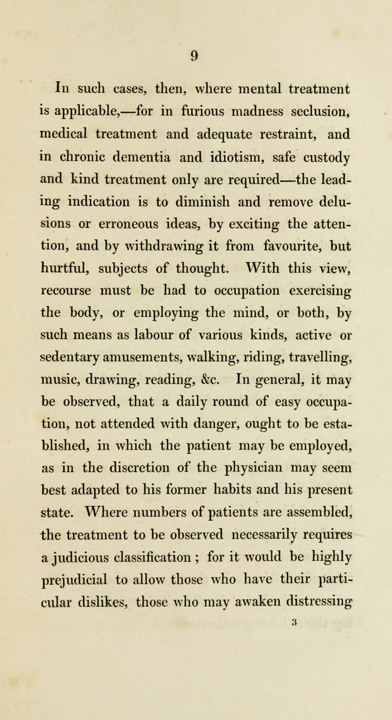 In such cases, then, where mental treatment is applicable,—for in furious madness seclusion, medical treatment and adequate restraint, and in chronic dementia and idiotism, safe custody and kind treatment only are required—the lead- ing indication is to diminish and remove delu- sions or erroneous ideas, by exciting the atten- tion, and by withdrawing it from favourite, but hurtful, subjects of thought. With this view, recourse must be had to occupation exercising the body, or employing the mind, or both, by such means as labour of various kinds, active or sedentary amusements, walking, riding, travelling, music, drawing, reading, &c. In general, it may be observed, that a daily round of easy occupa- tion, not attended with danger, ought to be esta- blished, in which the patient may be employed, as in the discretion of the physician may seem best adapted to his former habits and his present state. Where numbers of patients are assembled, the treatment to be observed necessarily requires a judicious classification ; for it would be highly prejudicial to allow those who have their parti- cular dislikes, those who may awaken distressing