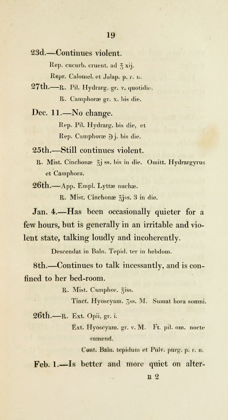 23d.—Continues violent. Hep. cucurb. cruent. ad § xij. Repr. Calomel, et Jalap, p. r, u. 27th.—R. Pil. Hydraig. gr. v. quotidie. R. Camphorse gr. x. bis die. Dec. 11.—No change. Rep. Pil. Hydraig. bis die, et Rep. Camphora 9j. bis die. 25th.—Still continues violent. R. Mist. Cinchona; 3J ss. bis in die. Omitt. Hydrargyria et Camphora. 26th. App. Empl. Lyttse nucha?. R. Mist. Cinchona? §jS9. 3 in die. Jan. 4.—Has heen occasionally quieter for a few hours, but is generally in an irritable and vio- lent state, talking loudly and incoherently. Descendat in Bain. Tepid, tpr in hebdom. 8th.—Continues to talk incessantly, and is con- fined to her bed-room. R. Mist. Camphor, giss. Tinct. Hyoscyam. gss. M. Sumat bora somni. 26th. R. Ext. Opii, gr. i. Ext. Hyoscyam. gr. v. M. Ft. pil. om. nocte sumend. Cent. Rain, tepidum et Pulv. purg. p. r. n. Feb. 1.—-Is better and more quiet on alter- b 2