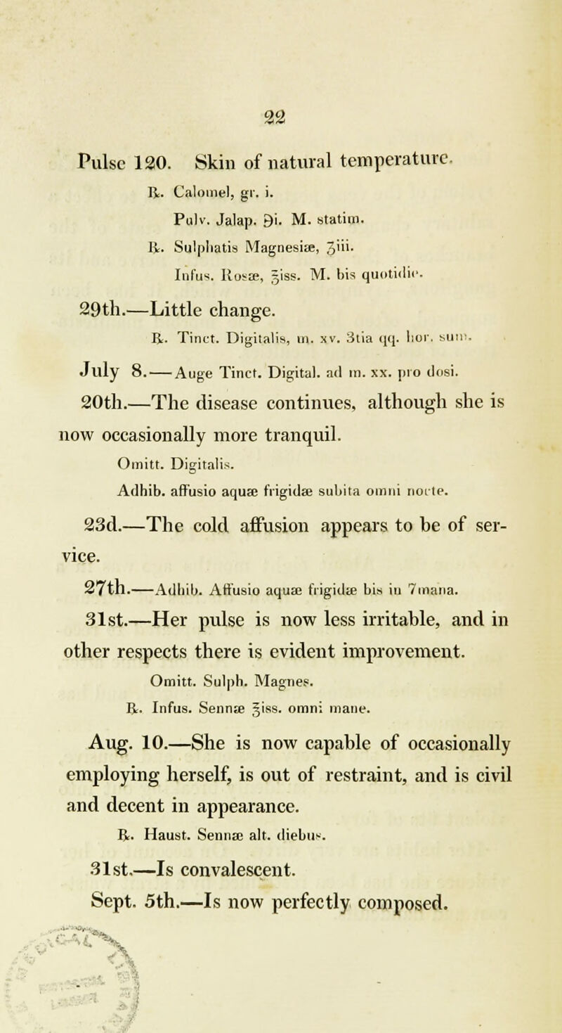 Pulse 120. Skin of natural temperature R. Calomel, gr. i. Pulv. Jalap. 9i. M. statin). R. Sulpliatis Magnesia;, 3'''- Infus. Hosae, giss. M. bis quotidie. 29th.—Little change. R. Tinct. Digitalis, m. xv. 3tia <iq. lior. sum. July 8. Auge Tinct. Digital, ad tn. xx. pro dosi. 20th.—The disease continues, although she is now occasionally more tranquil. Omitt. Digitalis. Adhib. affusio aqua; frigid* suliita omni node. 23d.—The cold affusion appears to be of ser- vice. 27th.—Adhib. Art'usio aqua; frigida; bis in 7mana. 31st.—Her pulse is now less irritable, and in other respects there is evident improvement. Omitt. Sulph. Magnes. R. Infus. Senna; giss. omni mane. Aug. 10.—She is now capable of occasionally employing herself, is out of restraint, and is civil and decent in appearance. R. Haust. Senna; alt. diebus. 31st.—Is convalescent. Sept. 5th.—Is now perfectly composed.