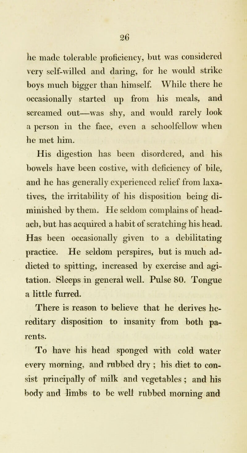 he made tolerable proficiency, but was considered very self-willed and daring, for he would strike boys much bigger than himself. While there he occasionally started up from his meals, and screamed out—was shy, and would rarely look a person in the face, even a schoolfellow when he met him. His digestion has been disordered, and his bowels have been costive, with deficiency of bile, and he has generally experienced relief from laxa- tives, the irritabdity of his disposition being di- minished by them. He seldom complains of head- ach, but has acquired a habit of scratching his head. Has been occasionally given to a debilitating practice. He seldom perspires, but is much ad- dicted to spitting, increased by exercise and agi- tation. Sleeps in general well. Pulse 80. Tongue a little furred. There is reason to believe that he derives he- reditary disposition to insanity from both pa- rents. To have his head sponged with cold water every morning, and rubbed dry ; his diet to con- sist principally of milk and vegetables ; and his body and limbs to be well rubbed morning and