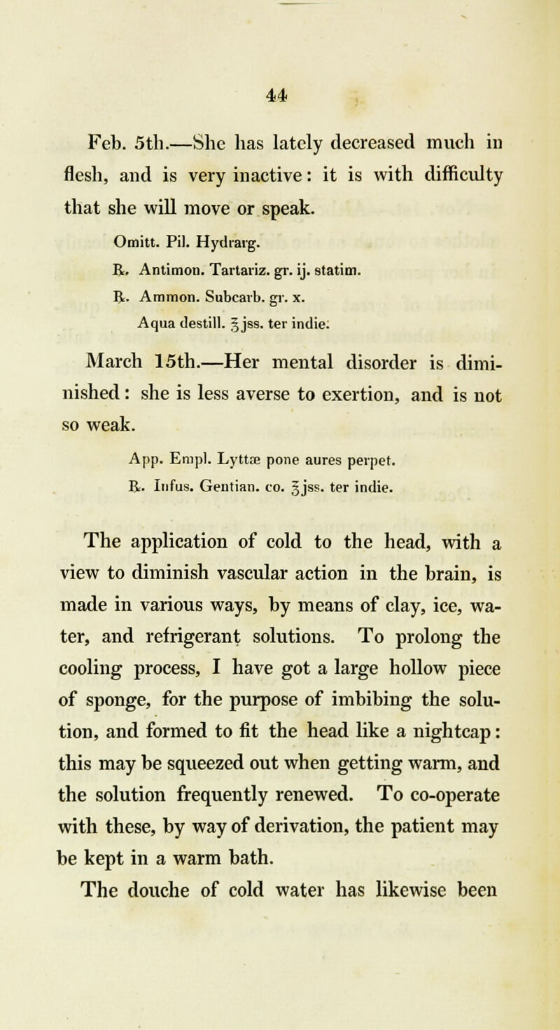 Feb. 5th.—She has lately decreased much in flesh, and is very inactive: it is with difficulty that she will move or speak. Omitt. Pil. Hydiarg. R. Antimon. Tartariz. gr. ij. station. Br. Amnion. Subcarb. gr. x. Aqua destill. gjss. ter indie. March 15th.—Her mental disorder is dimi- nished : she is less averse to exertion, and is not so weak. App. Empl. Lyttce pone aures peipet. R. Infus. Gentian, co. §jss. ter indie. The application of cold to the head, with a view to diminish vascular action in the brain, is made in various ways, by means of clay, ice, wa- ter, and refrigerant solutions. To prolong the cooling process, I have got a large hollow piece of sponge, for the purpose of imbibing the solu- tion, and formed to fit the head like a nightcap: this may be squeezed out when getting warm, and the solution frequently renewed. To co-operate with these, by way of derivation, the patient may be kept in a warm bath. The douche of cold water has likewise been