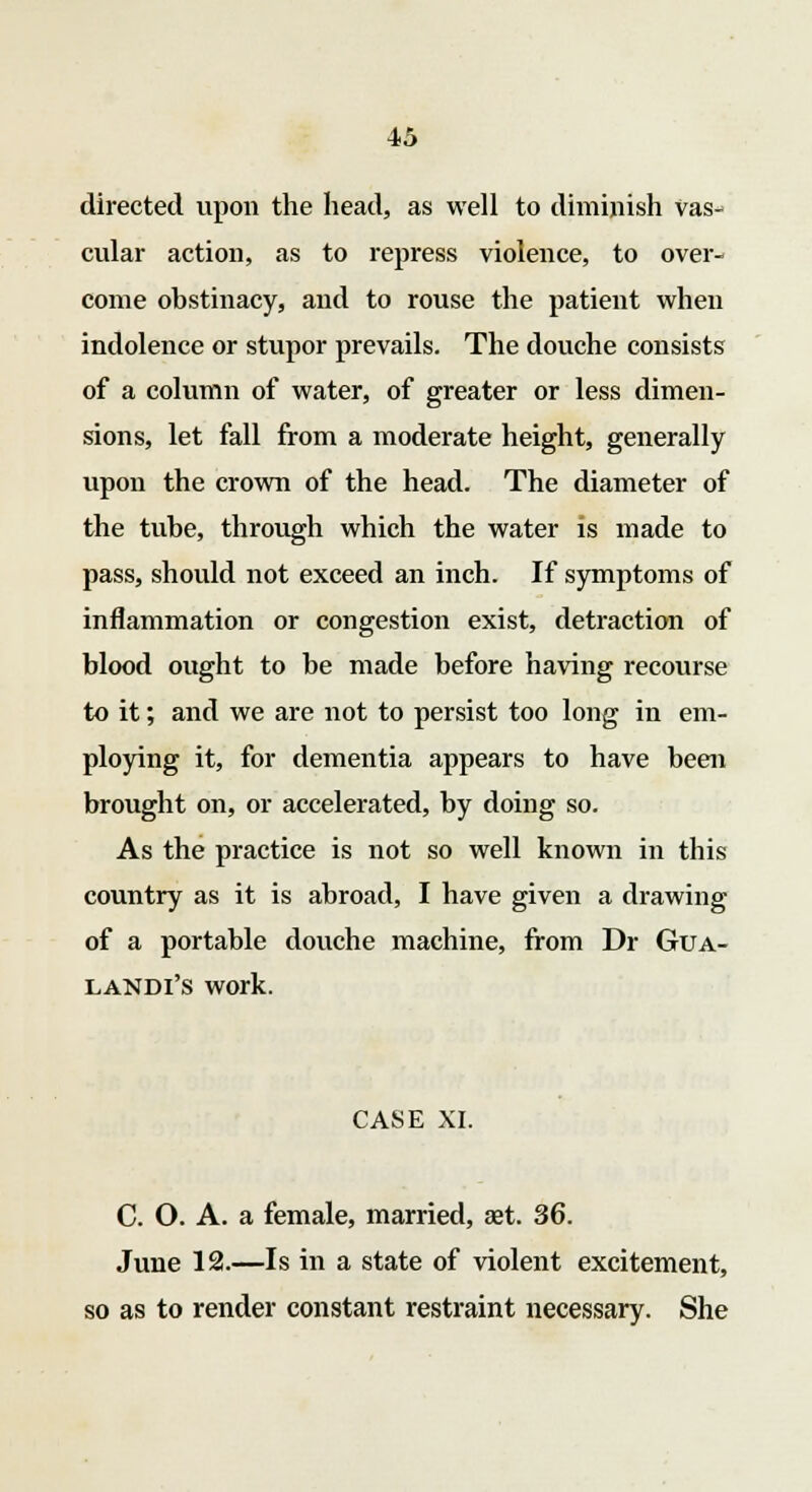 directed upon the head, as well to diminish vas- cular action, as to repress violence, to over- come obstinacy, and to rouse the patient when indolence or stupor prevails. The douche consists of a column of water, of greater or less dimen- sions, let fall from a moderate height, generally upon the crown of the head. The diameter of the tube, through which the water is made to pass, should not exceed an inch. If symptoms of inflammation or congestion exist, detraction of blood ought to be made before having recourse to it; and we are not to persist too long in em- ploying it, for dementia appears to have been brought on, or accelerated, by doing so. As the practice is not so well known in this country as it is abroad, I have given a drawing of a portable douche machine, from Dr Gua- landi's work. CASE XI. C. O. A. a female, married, aet. 36. June 12.—Is in a state of violent excitement, so as to render constant restraint necessary. She