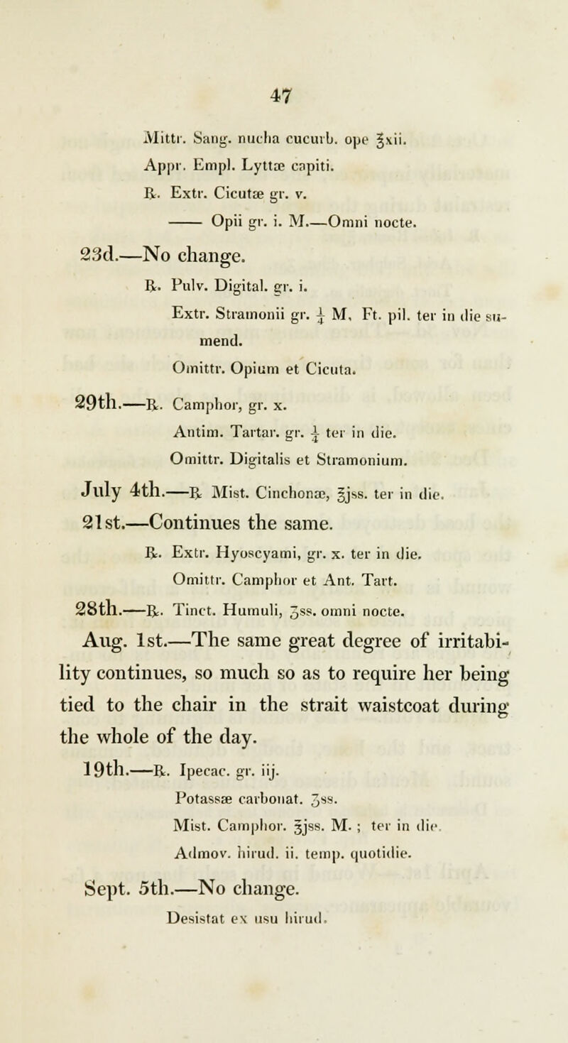 Mittr. Sang, nucha cucurb. ope §xii. Appr. Empl. Lytta? capiti. R. Extr. CicutEe gr. v. Opii gr. i. M—Omni nocte. 23d.—No change. R. Pulv. Digital, gr. i. Extr. Stramonii gr. ^ M, Ft. pil. ter in die su- mend. Omittr. Opium et Cicuta. 29tll. R. Camphor, gr. x. Antim. Tartar, gr. A ter in die. Omittr. Digitalis et Stramonium. July 4th.—R Mist. Cinchona;, §jss. ter in die. 21st.—Continues the same. R. Extr. Hyoscyami, gr. x. ter in die. Omittr. Camphor et Ant. Tart. 28th. R. Tinct. Humuli, 3ss. omni nocte. Aug. 1st.—The same great degree of irritabi- lity continues, so much so as to require her being tied to the chair in the strait waistcoat during the whole of the day. 19th.—R. Ipecac, gr. iij. Potassse carbonat. 3SS- Mist. Camphor. 5jss. M. ; ter in die Admov. hirud. ii. temp, quotidie. Sept. 5th.—No change. Desistat e\ usu hirud.