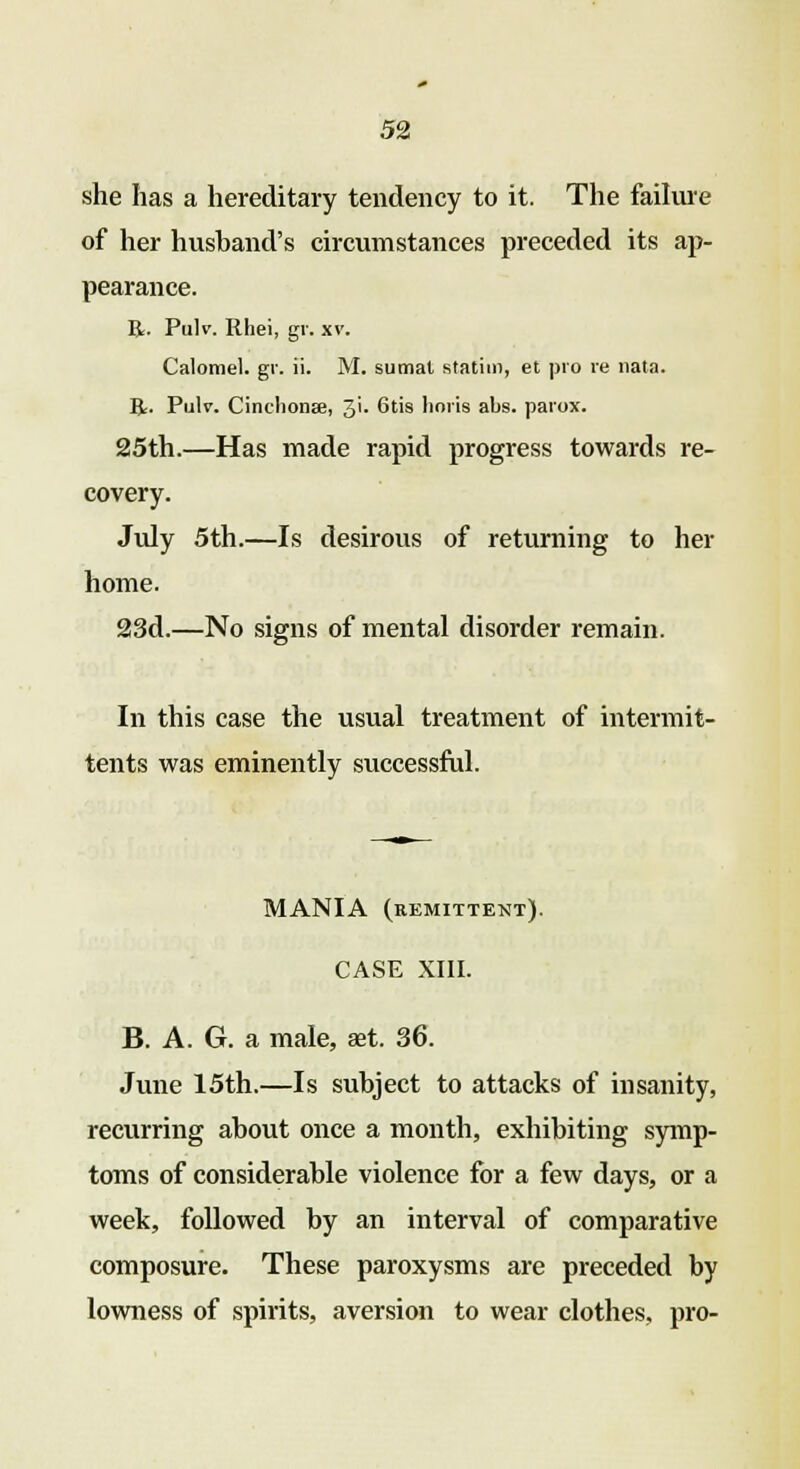 she has a hereditary tendency to it. The failure of her hushand's circumstances preceded its ap- pearance. R. Pulv. Rhei, gv. xv. Calomel, gr. ii. M. sumat statin), et pro re nata. R. Pulv. Cinchona?, 3'- Gtis lioris abs. paiox. 25th.—Has made rapid progress towards re- covery. July 5th.—Is desirous of returning to her home. 23d.—No signs of mental disorder remain. In this case the usual treatment of intermit- tents was eminently successful. MANIA (remittent). CASE XIII. B. A. G. a male, aet. 36. June 15th.—Is subject to attacks of insanity, recurring about once a month, exhibiting symp- toms of considerable violence for a few days, or a week, followed by an interval of comparative composure. These paroxysms are preceded by lowness of spirits, aversion to wear clothes, pro-