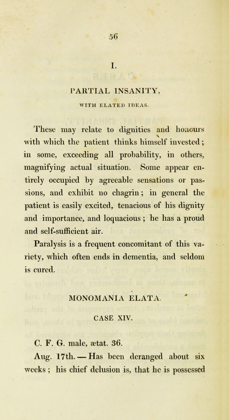 PARTIAL INSANITY, WITH ELATED IDEAS. These may relate to dignities and honours with which the patient thinks himself invested ; in some, exceeding all probability, in others, magnifying actual situation. Some appear en- tirely occupied by agreeable sensations or pas- sions, and exhibit no chagrin; in general the patient is easily excited, tenacious of his dignity and importance, and loquacious ; he has a proud and self-sufficient air. Paralysis is a frequent concomitant of this va- riety, which often ends in dementia, and seldom is cured. MONOMANIA ELATA. CASE XIV. C. F. G. male, aetat. 36. Aug. 17th. — Has been deranged about six weeks ; his chief delusion is, that he is possessed