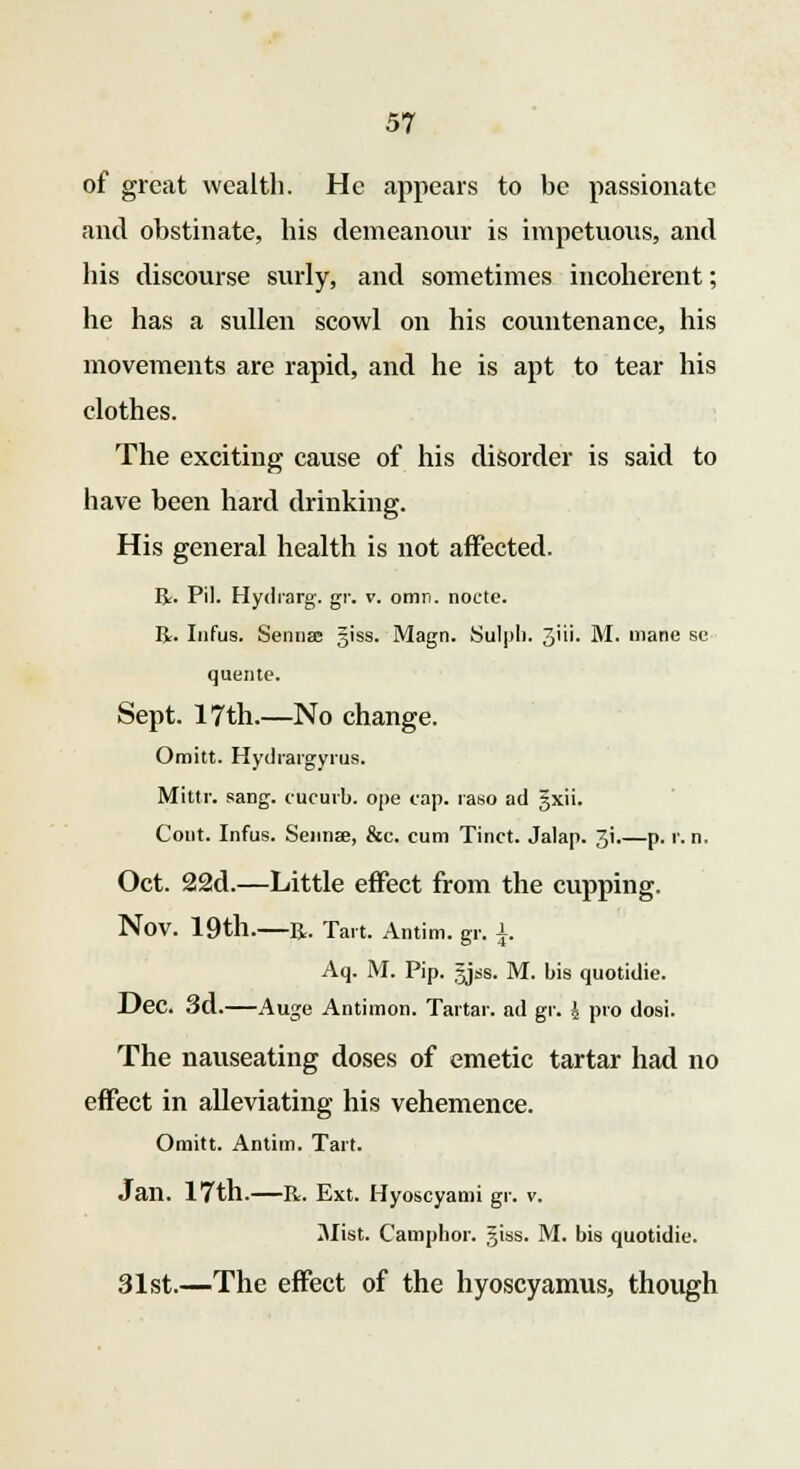 of great wealth. He appears to be passionate and obstinate, his demeanour is impetuous, and his discourse surly, and sometimes incoherent; he has a sullen scowl on his countenance, his movements are rapid, and he is apt to tear his clothes. The exciting cause of his disorder is said to have been hard drinking. His general health is not affected. R. Pil. Hydrarg. gr. v. omn. node. R. Infus. Sennas ^iss. Magn. Sulpli. 3i- M. mane se quente. Sept. 17th.—No change. Omitt. Hydrargyria. Mittr. sang, c'ucurb. ope cap. raso ad §xii. Cont. Infus. Sennae, &c. cum Tinct. Jalap. 3i.—p. r. n. Oct. 22d.—Little effect from the cupping. Nov. 19tll. R. Tart. Antim. gr. J. Aq. M. Pip. gjss. M. bis quotidie. Dec. 3d.—Auge Antimon. Tartar, ad gr. 4 pro dosi. The nauseating doses of emetic tartar had no effect in alleviating his vehemence. Omitt. Antim. Tart. Jan. 17th.—R. Ext. Hyoscyami gr. v. Mist. Camphor. 3tss. M. bis quotidie. 31st.—The effect of the hyoscyamus, though