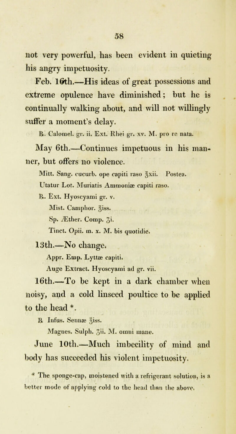 not very powerful, has been evident in quieting his angry impetuosity. Feb. 16th.—His ideas of great possessions and extreme opulence have diminished; but he is continually walking about, and will not willingly suffer a moment's delay. R. Calomel, gr. ii. Ext. Rhei gr. xv. M. pro re nata. May 6th.—Continues impetuous in his man- ner, but offers no violence. Mitt. Sang, cucurb. ope capiti raso §xii. Postea. Utatur Lot. Muriatis Ammonise capiti raso. R. Ext. Hyoscyami gr. v. Mist. Camphor. §iss. Sp. yEther. Comp. 3'- Tinct. Opii. in. x. M. bis quotidie. 13th.—No change, Appr. Etnp. Lyttse capiti. Auge Extract. Hyoscyami ad gr. vii. 16th.—To be kept in a dark chamber when noisy, and a cold linseed poultice to be applied to the head *. R Infus. Senna giss. Magnes. Sulph. Jii. M. omni mane. June 10th.—Much imbecility of mind and body has succeeded his violent impetuosity. * The sponge-cap, moistened with a refrigerant solution, is a better mode of applying cold to the head than the above.