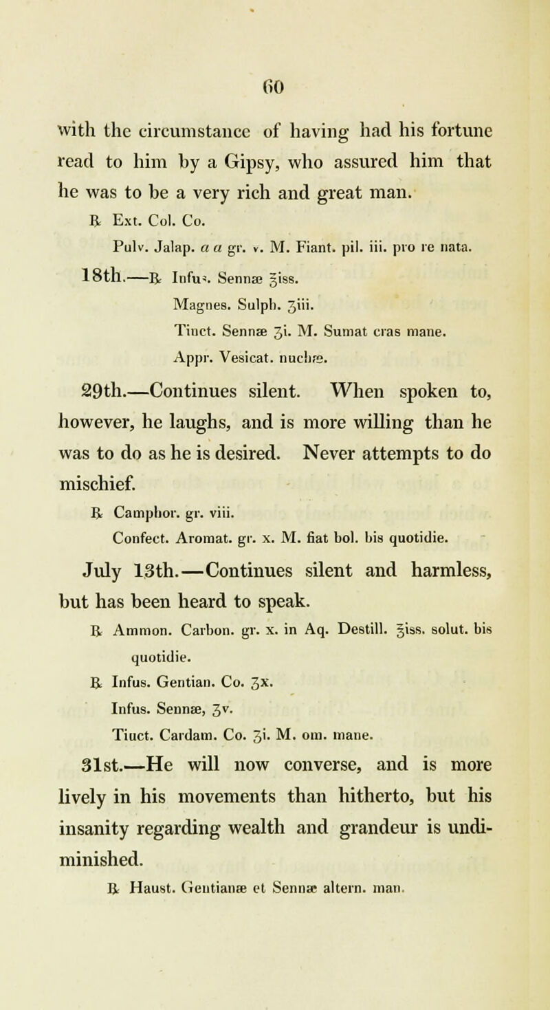 with the circumstance of having had his fortune read to him hy a Gipsy, who assured him that he was to be a very rich and great man. R Ext. Col. Co. Pulv. Jalap, a a gr. v. M. Fiant. pil. iii. pro re nata. 18th.—R Infu«. Sennas giss. Magnes. Sulph. 3iii. Tinct. Senna 3L M. Sumat eras mane. Appr. Vesicat. nuchfs. 29th.—Continues silent. When spoken to, however, he laughs, and is more willing than he was to do as he is desired. Never attempts to do mischief. R Camphor, gr. viii. Confect. Aromat. gr. x. M. fiat bol. bis quotidie. July 13th.—Continues silent and harmless, but has been heard to speak. R Amnion. Carbon, gr. x. in Aq. Destill. giss. solut. bis quotidie. R Infus. Gentian. Co. 3x. Infus. Senna?, 3V- Tiuct. Cardam. Co. 3'- M. om. mane. 31st.—He will now converse, and is more lively in his movements than hitherto, but his insanity regarding wealth and grandeur is undi- minished. R Haust. Gentianre et Senna* altern. man.