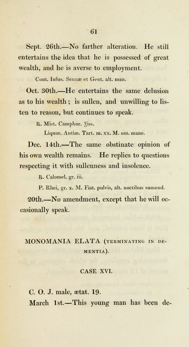 Sept. 26th.—No farther alteration. He still entertains the idea that he is possessed of great wealth, and he is averse to employment. Cont. Infus. Senna; et Gent. alt. man. Oct. 30th.—He entertains the same delusion as to his wealth ; is sullen, and unwilling to lis- ten to reason, but continues to speak. R. Mist. Camphor, giss. Liquor. Antim. Tart. m. xx. M. om. mane. Dec. 14th.—The same obstinate opinion of his own wealth remains. He replies to questions respecting it with sullenness and insolence. R. Calomel, gr. iii. P. Ithei, gr. x. M. Fiat, pulvis, alt. noctibua sumeml. 20th.—No amendment, except that he will oc- casionally speak. MONOMANIA ELATA (terminating in de- mentia). CASE XVI. C. O. J. male, astat. 19- March 1st.—This young man has been de-