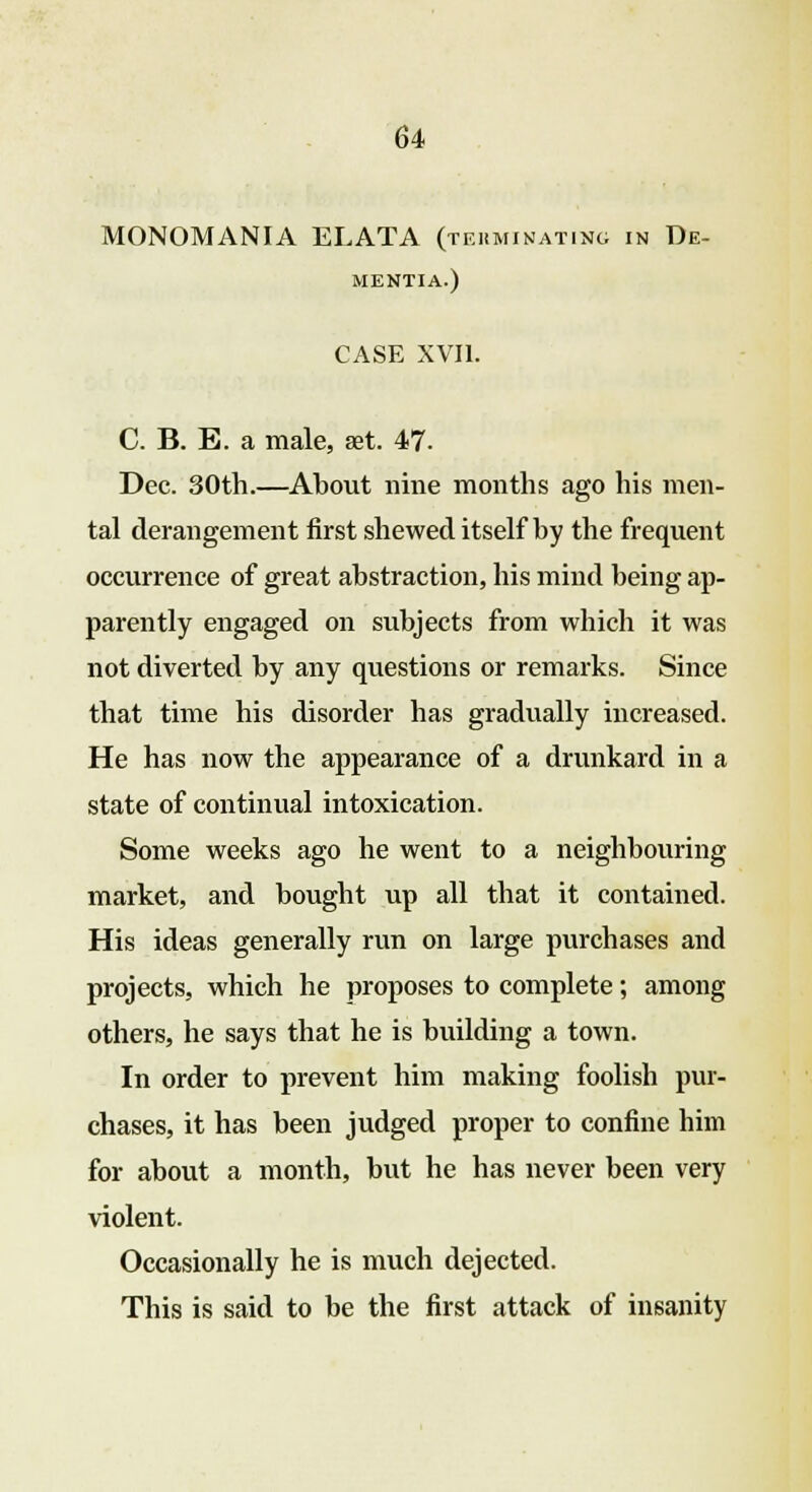 MONOMANIA ELATA (terminating in De- mentia.) CASE XVII. C. B. E. a male, aet. 47. Dec. 30th.—About nine months ago his men- tal derangement first shewed itself by the frequent occurrence of great abstraction, his mind being ap- parently engaged on subjects from which it was not diverted by any questions or remarks. Since that time his disorder has gradually increased. He has now the appearance of a drunkard in a state of continual intoxication. Some weeks ago he went to a neighbouring market, and bought up all that it contained. His ideas generally run on large purchases and projects, which he proposes to complete; among others, he says that he is building a town. In order to prevent him making foolish pur- chases, it has been judged proper to confine him for about a month, but he has never been very violent. Occasionally he is much dejected. This is said to be the first attack of insanity