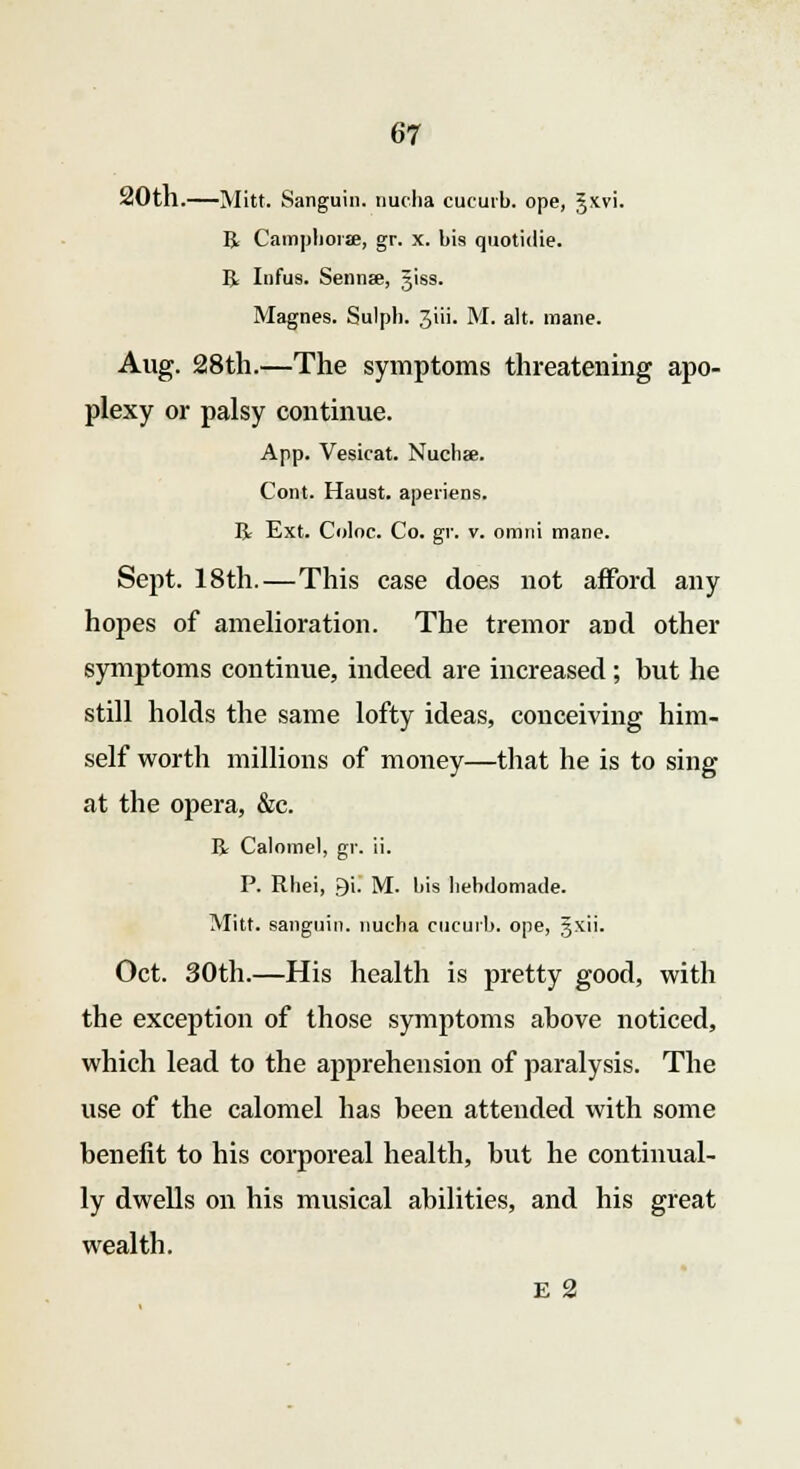 20th.—Mitt. Sanguin. nucha cucurb. ope, gxvi. R Campliorae, gr. x. bis quotidie. R Infus. Sennse, giss. Magnes. Sulph. Jiii. M. alt. mane. Aug. 28th.—The symptoms threatening apo- plexy or palsy continue. App. Vesicat. Nuchse. Cont. Haust. apeiiens. R Ext. Coloc. Co. gr. v. omni mane. Sept. 18th.—This case does not afford any hopes of amelioration. The tremor and other symptoms continue, indeed are increased; but he still holds the same lofty ideas, conceiving him- self worth millions of money—that he is to sing at the opera, &c. R Calomel, gr. ii. P. Rhei, 9i. M. bis hebdomade. Mitt, sanguin. nucha cucurb. ope, gxii. Oct. 30th.—His health is pretty good, with the exception of those symptoms above noticed, which lead to the apprehension of paralysis. The use of the calomel has been attended with some benefit to his corporeal health, but he continual- ly dwells on his musical abilities, and his great wealth. E 2