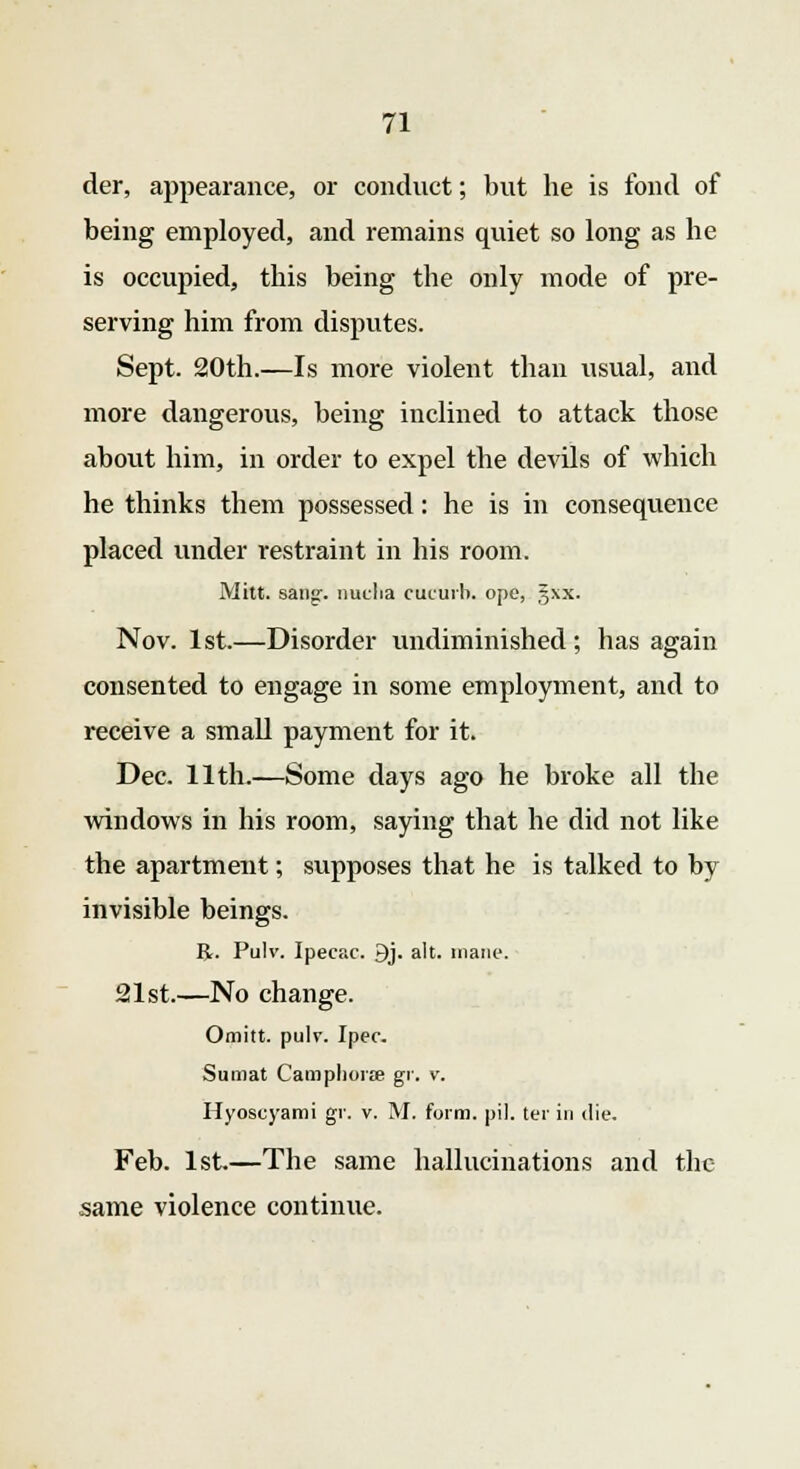 der, appearance, or conduct; but he is fond of being employed, and remains quiet so long as he is occupied, this being the only mode of pre- serving him from disputes. Sept. 20th.—Is more violent than usual, and more dangerous, being inclined to attack those about him, in order to expel the devils of which he thinks them possessed: he is in consequence placed under restraint in his room. Mitt. sang:, nucha cucurb. ope, gxx. Nov. 1st.—Disorder undiminished; has again consented to engage in some employment, and to receive a small payment for it. Dec. 11th.—Some days ago he broke all the windows in his room, saying that he did not like the apartment; supposes that he is talked to by invisible beings. R. Pulv. Ipecac. 9j. alt. mane. 21st.—No change. Omitt. pulv. Ipec. Sumat Camphors gi\ v. Hyoscyami gr. v. M. form. pil. ter in die. Feb. 1st—The same hallucinations and the same violence continue.