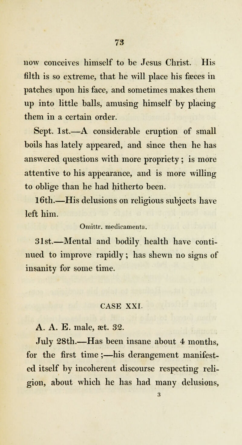 now conceives himself to be Jesus Christ. His filth is so extreme, that he will place his faeces in patches upon his face, and sometimes makes them up into little balls, amusing himself by placing them in a certain order. Sept. 1st.—A considerable eruption of small boils has lately appeared, and since then he has answered questions with more propriety; is more attentive to his appearance, and is more willing to oblige than he had hitherto been. 16th.—His delusions on religious subjects have left him. Omittr. medicaments. 31st.—Mental and bodily health have conti- nued to improve rapidly; has shewn no signs of insanity for some time. CASE XXI. A. A. E. male, set. 32. July 28th.—Has been insane about 4 months, for the first time;—his derangement manifest- ed itself by incoherent discourse respecting reli- gion, about which he has had many delusions,