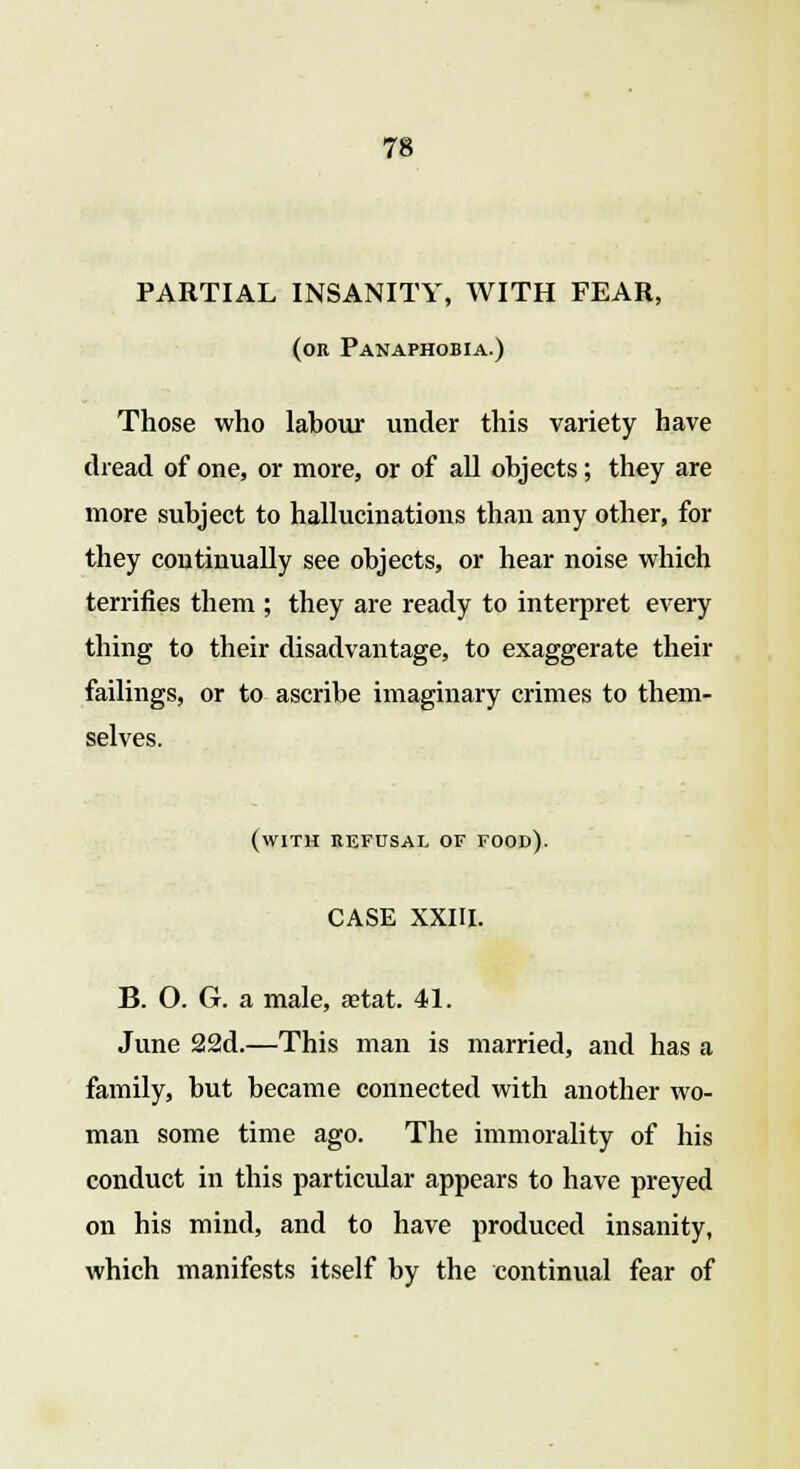 PARTIAL INSANITY, WITH FEAR, (or Panaphobia.) Those who labour under this variety have dread of one, or more, or of all objects; they are more subject to hallucinations than any other, for they continually see objects, or hear noise which terrifies them ; they are ready to interpret every thing to their disadvantage, to exaggerate their failings, or to ascribe imaginary crimes to them- selves. (with refusal of food). CASE XXIII. B. O. G. a male, a?tat. 41. June 22d.—This man is married, and has a family, but became connected with another wo- man some time ago. The immorality of his conduct in this particular appears to have preyed on his mind, and to have produced insanity, which manifests itself by the continual fear of