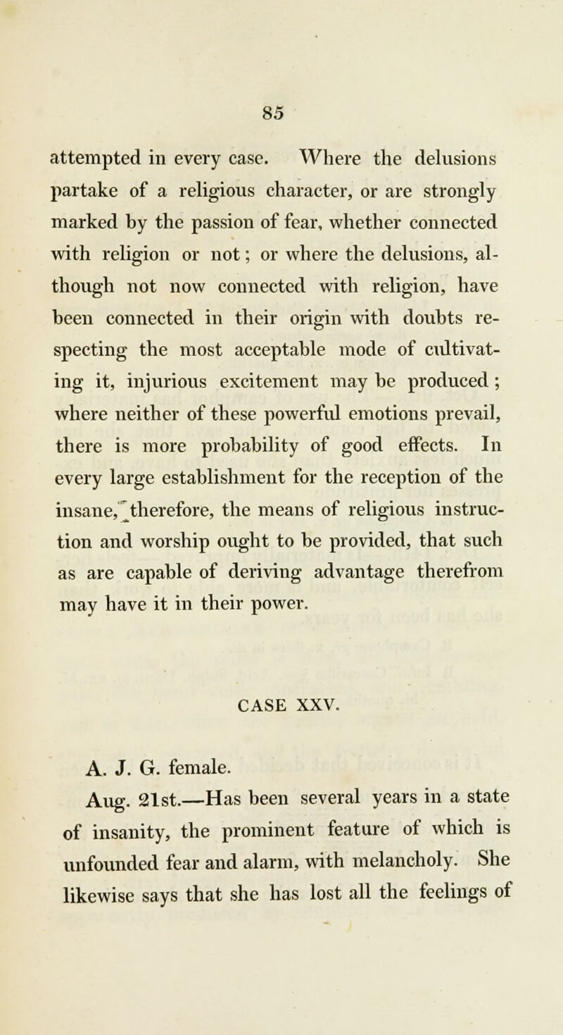 attempted in every case. Where the delusions partake of a religious character, or are strongly marked by the passion of fear, whether connected with religion or not; or where the delusions, al- though not now connected with religion, have been connected in their origin with doubts re- specting the most acceptable mode of cultivat- ing it, injurious excitement may be produced ; where neither of these powerfid emotions prevail, there is more probability of good effects. In every large establishment for the reception of the insane, ^therefore, the means of religious instruc- tion and worship ought to be provided, that such as are capable of deriving advantage therefrom may have it in their power. CASE XXV. A. J. G. female. Aug. 21st.—Has been several years in a state of insanity, the prominent feature of which is unfounded fear and alarm, with melancholy. She likewise says that she has lost all the feelings of