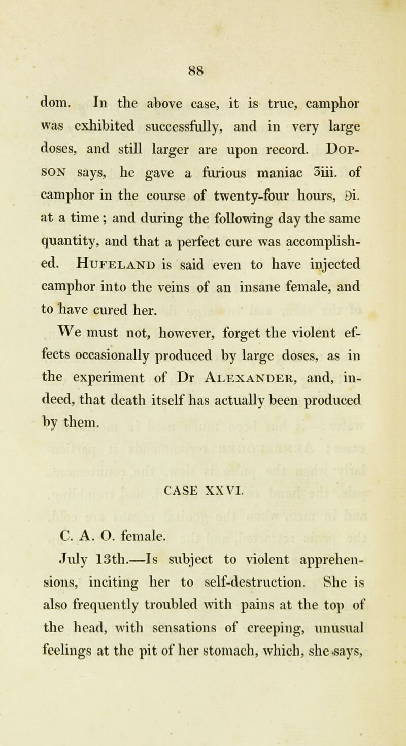 dom. In the above case, it is true, camphor was exhibited successfully, and in very large doses, and still larger are upon record. Dop- son says, he gave a furious maniac 3iii. of camphor in the course of twenty-four hours, 9i. at a time; and during the following day the same quantity, and that a perfect cure was accomplish- ed. Hufeland is said even to have injected camphor into the veins of an insane female, and to have cured her. We must not, however, forget the violent ef- fects occasionally produced by large doses, as in the experiment of Dr Alexander, and, in- deed, that death itself has actually been produced by them. CASE XXVI. C. A. O. female. July 13th.—Is subject to violent apprehen- sions, inciting her to self-destruction. She is also frequently troubled with pains at the top of the head, with sensations of creeping, unusual feelings at the pit of her stomach, which, she .says,