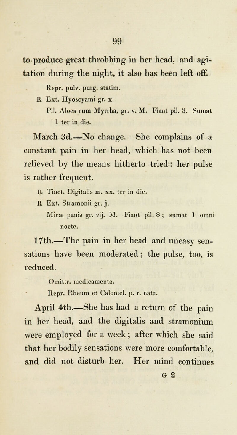 to produce great throbbing in her head, and agi- tation during the night, it also has been left off. Repr. pulv. purg. statim. R Ext. Hyoscyami gr. x. Pil. Aloes cum Myrrha, gr. v. M. Fiant pil. 3. Sumat 1 ter in die. March 3d.—No change. She complains of a constant pain in her head, which has not been relieved by the means hitherto tried: her pulse is rather frequent. R Tinct. Digitalis m. xx. ter in die. R Ext. Stramonii gr. j. Mica? panis gr. vij. M. Fiant pil. 8 ; sumat 1 omni nocte. 17th.—The pain in her head and uneasy sen- sations have been moderated; the pulse, too, is reduced. Omittr. medicamenta. Repr. Rheum et Calomel, p. r. nata. April 4th.—She has had a return of the pain in her head, and the digitalis and stramonium were employed for a week; after which she said that her bodily sensations were more comfortable, and did not disturb her. Her mind continues g 2