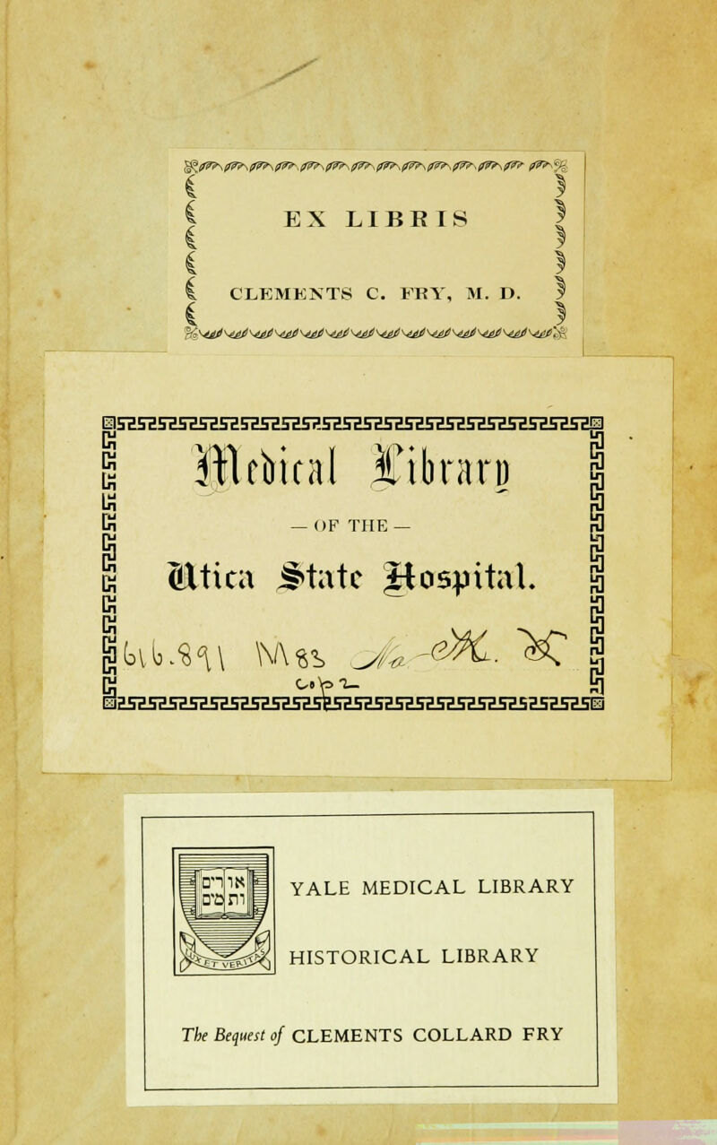 %fiWP\09\^9\0W^,fi^\0P\^^s0W^-s0P\0P\^^^0^\^ t*7^% EX LIBBIS I. CLEMENTS C. FRY, M. D. 5* i } (jj Mcbical phraxp ft — OF THE — S Mtica J»tatc hospital. EK5HSHSHSH5H5E5E5H5H5E5H5HSH5E5a5Z5E5H5H5H5H5Z5Ei YALE MEDICAL LIBRARY HISTORICAL LIBRARY The Bequest of CLEMENTS COLLARD FRY