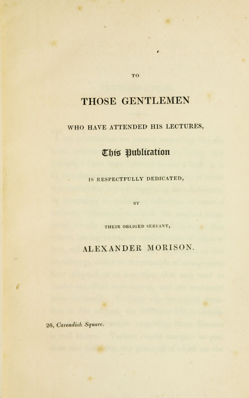 TO THOSE GENTLEMEN WHO HAVE ATTENDED HIS LECTURES, Cftisf publication IS RESPECTFULLY DEDICATED, THEIR OBLIGED SERVANT, ALEXANDER MORISON. 28, Cavendish Square.