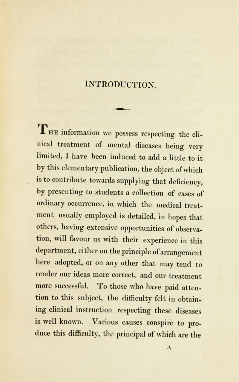 INTRODUCTION. -I he information we possess respecting the cli- nical treatment of mental diseases being very limited, I have been induced to add a little to it by this elementary publication, the object of which is to contribute towards supplying that deficiency, by presenting to students a collection of cases of ordinary occurrence, in which the medical treat- ment usually employed is detailed, in hopes that others, having extensive opportunities of observa- tion, will favour us with their experience in this department, either on the principle of arrangement here adopted, or on any other that may tend to render our ideas more correct, and our treatment more successful. To those who have paid atten- tion to this subject, the difficulty felt in obtain- ing clinical instruction respecting these diseases is well known. Various causes conspire to pro- duce this difficulty, the principal of which are the A