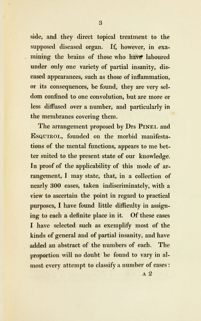 side, and they direct topical treatment to the supposed diseased organ. If, however, in exa- mining the brains of those who hav? laboured under only one variety of partial insanity, dis- eased appearances, such as those of inflammation, or its consequences, be found, they are very sel- dom confined to one convolution, but are more or less diffused over a number, and particularly in the membranes covering them. The arrangement proposed by Drs Pinel and Bsquirol, founded on the morbid manifesta- tions of the mental functions, appears to me bet- ter suited to the present state of our knowledge. In proof of the applicability of this mode of ar- rangement, I may state, that, in a collection of nearly 300 cases, taken indiscriminately, with a view to ascertain the point in regard to practical purposes, I have found little difficulty in assign- ing to each a definite place in it. Of these cases I have selected such as exemplify most of the kinds of general and of partial insanity, and have added an abstract of the numbers of each. The proportion will no doubt be found to vary in al- most every attempt to classify a number of cases : a 2