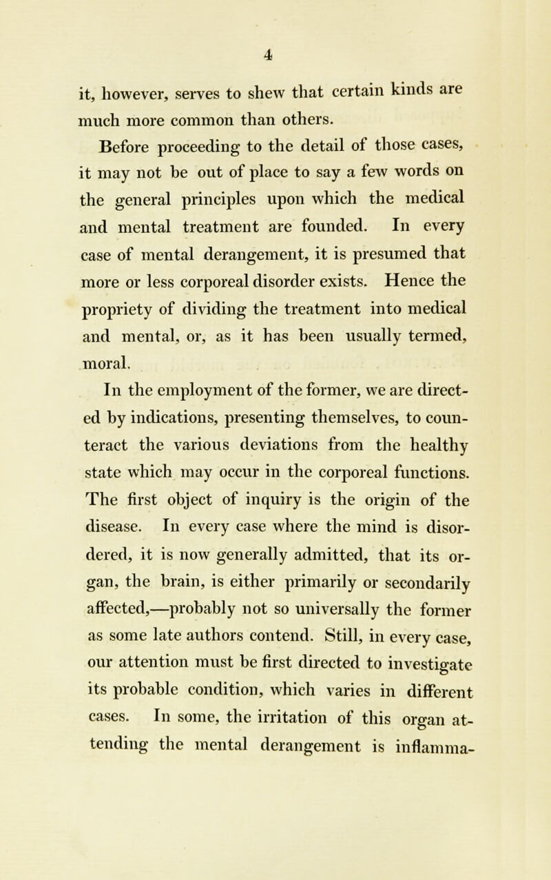 it, however, serves to shew that certain kinds are much more common than others. Before proceeding to the detail of those cases, it may not be out of place to say a few words on the general principles upon which the medical and mental treatment are founded. In every case of mental derangement, it is presumed that more or less corporeal disorder exists. Hence the propriety of dividing the treatment into medical and mental, or, as it has been usually termed, moral. In the employment of the former, we are direct- ed by indications, presenting themselves, to coun- teract the various deviations from the healthy state which may occur in the corporeal functions. The first object of inquiry is the origin of the disease. In every case where the mind is disor- dered, it is now generally admitted, that its or- gan, the brain, is either primarily or secondarily affected,—probably not so universally the former as some late authors contend. Still, in every case, our attention must be first directed to investigate its probable condition, which varies in different cases. In some, the irritation of this organ at- tending the mental derangement is inflamma-