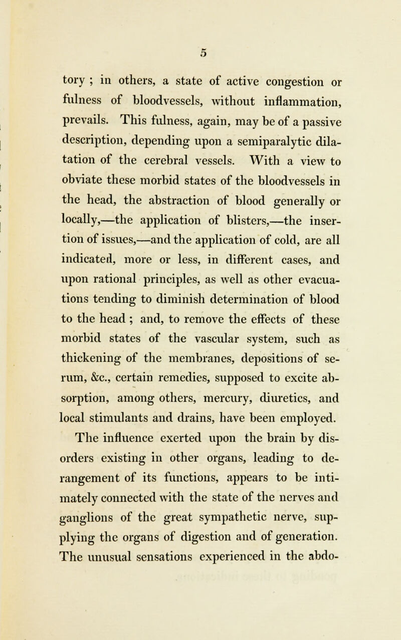 tory ; in others, a state of active congestion or fulness of bloodvessels, without inflammation, prevails. This fulness, again, may be of a passive description, depending upon a semiparalytic dila- tation of the cerebral vessels. With a view to obviate these morbid states of the bloodvessels in the head, the abstraction of blood generally or locally,—the application of blisters,—the inser- tion of issues,—and the application of cold, are all indicated, more or less, in different cases, and upon rational principles, as well as other evacua- tions tending to diminish determination of blood to the head ; and, to remove the effects of these morbid states of the vascular system, such as thickening of the membranes, depositions of se- rum, &c, certain remedies, supposed to excite ab- sorption, among others, mercury, diuretics, and local stimulants and drains, have been employed. The influence exerted upon the brain by dis- orders existing in other organs, leading to de- rangement of its functions, appears to be inti- mately connected with the state of the nerves and ganglions of the great sympathetic nerve, sup- plying the organs of digestion and of generation. The unusual sensations experienced in the abdo-