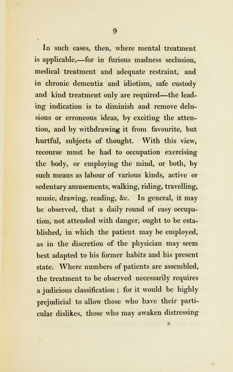 In such cases, then, where mental treatment is applicable,—for in furious madness seclusion, medical treatment and adequate restraint, and in chronic dementia and idiotism, safe custody and kind treatment only are required—the lead- ing indication is to diminish and remove delu- sions or erroneous ideas, by exciting the atten- tion, and by withdrawing it from favourite, but hurtful, subjects of thought. With this view, recourse must be had to occupation exercising the body, or employing the mind, or both, by such means as labour of various kinds, active or sedentary amusements, walking, riding, travelling, music, drawing, reading, &c. In general, it may be observed, that a daily round of easy occupa- tion, not attended with danger, ought to be esta- blished, in which the patient may be employed, as in the discretion of the physician may seem best adapted to his former habits and his present state. Where numbers of patients are assembled, the treatment to be observed necessarily requires a judicious classification ; for it woidd be highly prejudicial to allow those who have their parti- cular dislikes, those who may awaken distressing