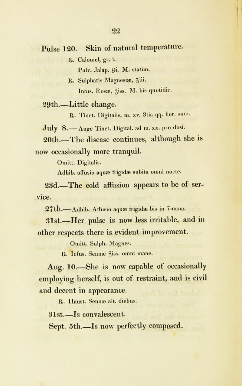 Pulse 120. Skin of natural temperature. R. Calomel, gr. i. Pulv. Jalap. 9i. M. statim. R. Sulphatis Magnesia;, 3iii. Infus. Rosae, giss. M. bis quotidie. 29th.—Little change. R. Tinct. Digitalis, m. xv. 3tia qq. hot', sum. July 8. — Auge Tinct. Digital, ad m. xx. pro dosi. 20th.—The disease continues, although she is now occasionally more tranquil. Omitt. Digitalis. Adhib. affusio aqua; fiigidae subita omni node. 23d.—The cold affusion appears to be of ser- vice. 27th. Adhib. Affusio aquae frigida; bis in 7inana. 31st.—Her pulse is now less irritable, and in other respects there is evident improvement. Omitt. Sulph. Magnes. R. Infus. Sennae §iss. omni mane. Aug. 10.—She is now capable of occasionally employing herself, is out of restraint, and is civil and decent in appearance. R. Haust. Sennae alt. diebus. 31st.—Is convalescent. Sept. 5th.—Is now perfectly composed.