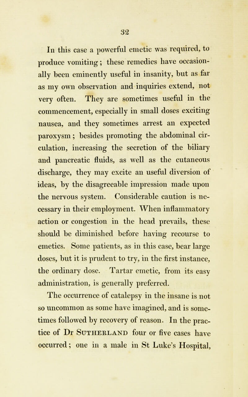 In this case a powerful emetic was required, to produce vomiting; these remedies have occasion- ally been eminently useful in insanity, but as far as my own observation and inquiries extend, not very often. They are sometimes useful in the commencement, especially in small doses exciting nausea, and they sometimes arrest an expected paroxysm ; besides promoting the abdominal cir- culation, increasing the secretion of the biliary and pancreatic fluids, as well as the cutaneous discharge, they may excite an useful diversion of ideas, by the disagreeable impression made upon the nervous system. Considerable caution is ne- cessary in their employment. When inflammatory action or congestion in the head prevails, these should be diminished before having recourse to emetics. Some patients, as in this case, bear large doses, but it is prudent to try, in the first instance, the ordinary dose. Tartar emetic, from its easy administration, is generally preferred. The occurrence of catalepsy in the insane is not so uncommon as some have imagined, and is some- times followed by recovery of reason. In the prac- tice of Dr Sutherland four or five cases have occurred; one in a male in St Luke's Hospital,