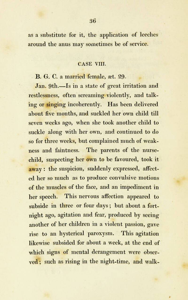as a substitute for it, the application of leeches around the anus may sometimes be of service. CASE VIII. B. G. C. a married female, aet. 29- Jan. 9th.—Is in a state of great irritation and restlessness, often screaming violently, and talk- ing or singing incoherently. Has been delivered about five months, and suckled her own child till seven weeks ago, when she took another child to suckle along with her own, and continued to do so for three weeks, but complained much of weak- ness and faintness. The parents of the nurse- child, suspecting her own to be favoured, took it away : the suspicion, suddenly expressed, affect- ed her so much as to produce convulsive motions of the muscles of the face, and an impediment in her speech. This nervous affection appeared to subside in three or four days; but about a fort- night ago, agitation and fear, produced by seeing another of her children in a violent passion, gave rise to an hysterical paroxysm. This agitation likewise subsided for about a week, at the end of which signs of mental derangement were obser- ved ; such as rising in the night-time, and walk-