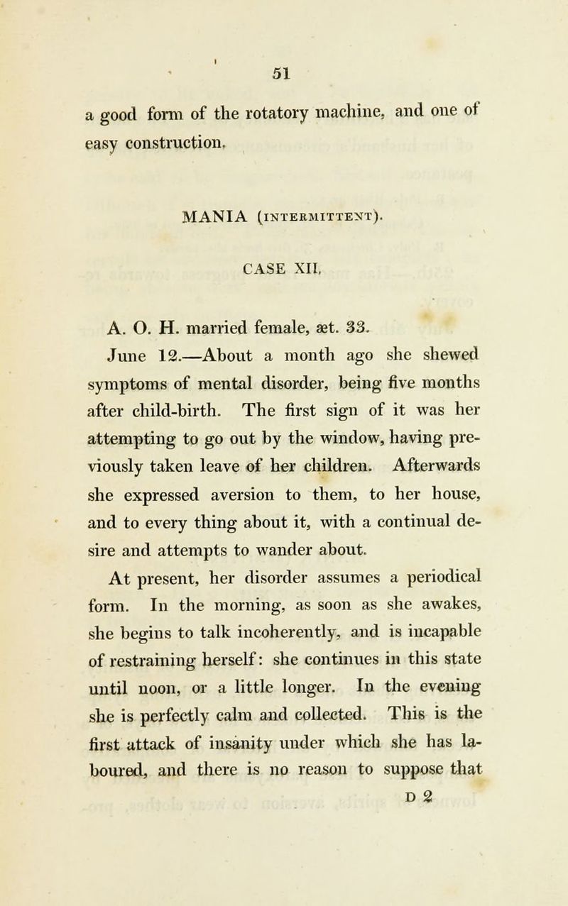 a good form of the rotatory machine, and one of easy construction, MANIA (intermittent). CASE XII, A. O. H. married female, aet. 33. June 12.—About a month ago she shewed symptoms of mental disorder, being five months after child-birth. The first sign of it was her attempting to go out by the window, having pre- viously taken leave of her children. Afterwards she expressed aversion to them, to her house, and to every thing about it, with a continual de- sire and attempts to wander about. At present, her disorder assumes a periodical form. In the morning, as soon as she awakes, she begins to talk incoherently, and is incapable of restraining herself: she continues in this state until noon, or a little longer. In the evening she is perfectly calm and collected. This is the first attack of insanity under which she has la- boured, and there is no reason to suppose that D 2