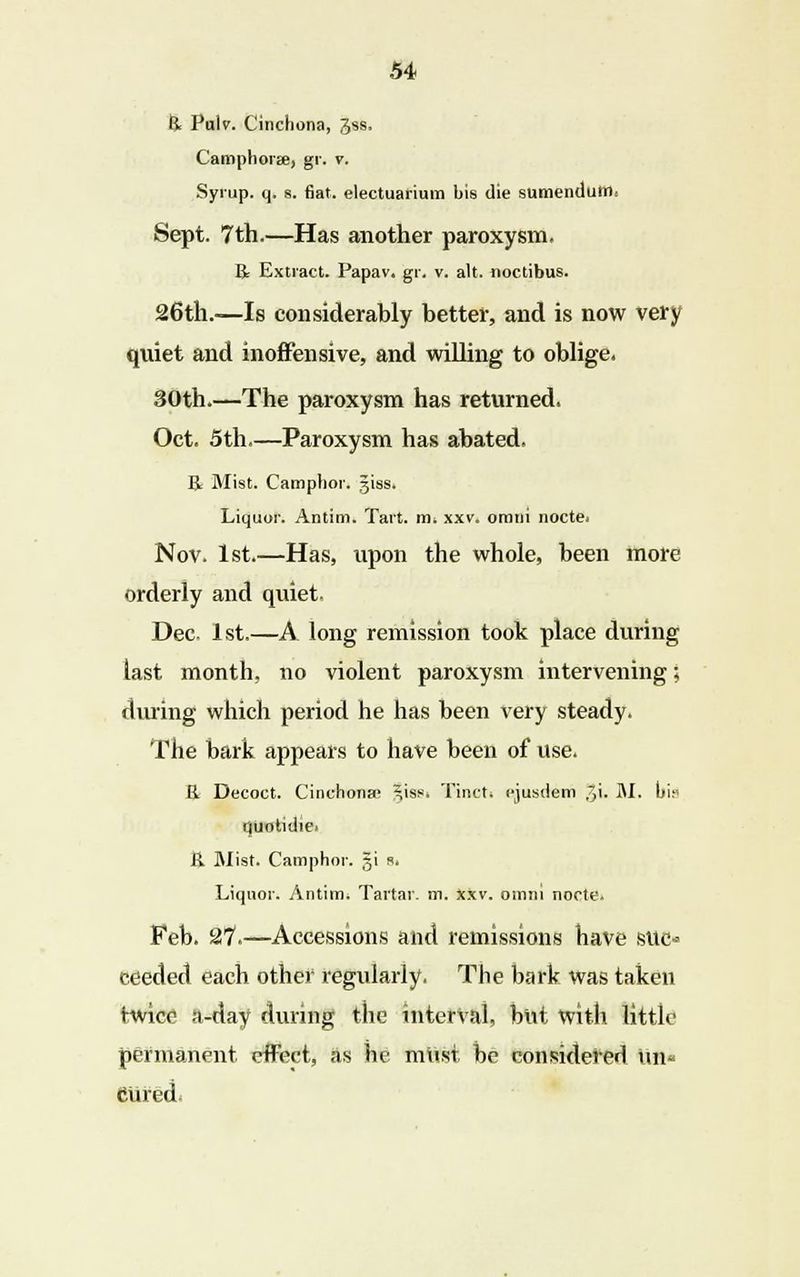 R Pulv. Cinchona, gss. Camphor*, gr. v. Syrup, q. s. fiat, electuarium bis die sumendutrl. Sept. 7th.—Has another paroxysm, R Extract. Papav. gr. v. alt. noctibus. 26th.—Is considerably better, and is now very quiet and inoffensive, and willing to oblige. 30th.—The paroxysm has returned. Oct. 5th.—Paroxysm has abated. R Mist. Camphor, ijiss. Liquor. Antim. Tart. m. xxv. omni nocte. Nov. 1st.—Has, upon the whole, been more orderly and quiet. Dec. 1st.—A long remission took place during last month, no violent paroxysm intervening; during which period he has been very steady. The bark appeals to have been of use. R Decoct. Cinchona; ^iss. Tinct. ejusdem //\. M. bi.« quotidie. R Mist. Camphor. $\ «. Liquor. Antim. Tartar, m. xxv. omni nocte. Feb. 27.—Accessions and remissions have site* eeeded each other regularly. The bark was taken twice a-day during the interval, but With little permanent, effect, as he must, be considered un« Cured;