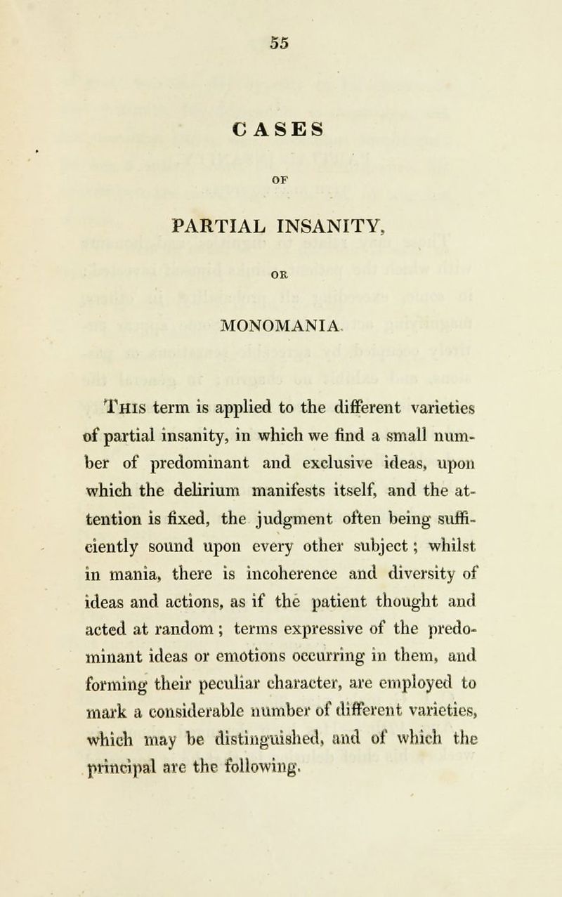 CASES PARTIAL INSANITY, OR MONOMANIA This term is applied to the different varieties of partial insanity, in which we find a small num- ber of predominant and exclusive ideas, upon which the delirium manifests itself, and the at- tention is fixed, the judgment often being suffi- ciently sound upon every other subject; whilst in mania, there is incoherence and diversity of ideas and actions, as if the patient thought and acted at random ; terms expressive of the predo- minant ideas or emotions occurring in them, and forming their peculiar character, are employed to mark a considerable number of different varieties, which may be distinguished, and of which the principal are the following.