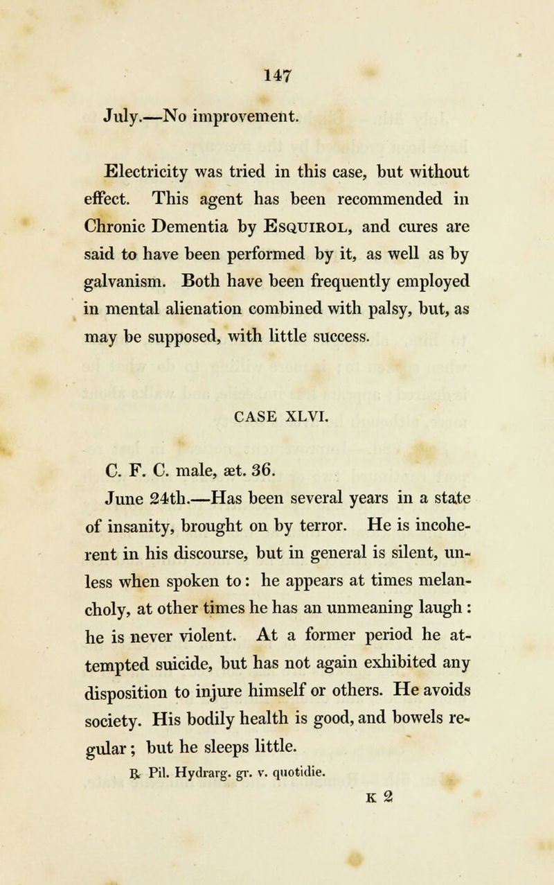 July.—No improvement. Electricity was tried in this case, but without effect. This agent has been recommended in Chronic Dementia by Esqtjirol, and cures are said to have been performed by it, as well as by galvanism. Both have been frequently employed in mental alienation combined with palsy, but, as may be supposed, with little success. CASE XLVI. C. F. C. male, set. 36. June 24th.—Has been several years in a state of insanity, brought on by terror. He is incohe- rent in his discourse, but in general is silent, un- less when spoken to: he appears at times melan- choly, at other times he has an unmeaning laugh : he is never violent. At a former period he at- tempted suicide, but has not again exhibited any disposition to injure himself or others. He avoids society. His bodily health is good, and bowels re- gular ; but he sleeps little. R Pil. Hydrarg. gr. v. quotidie. K 2